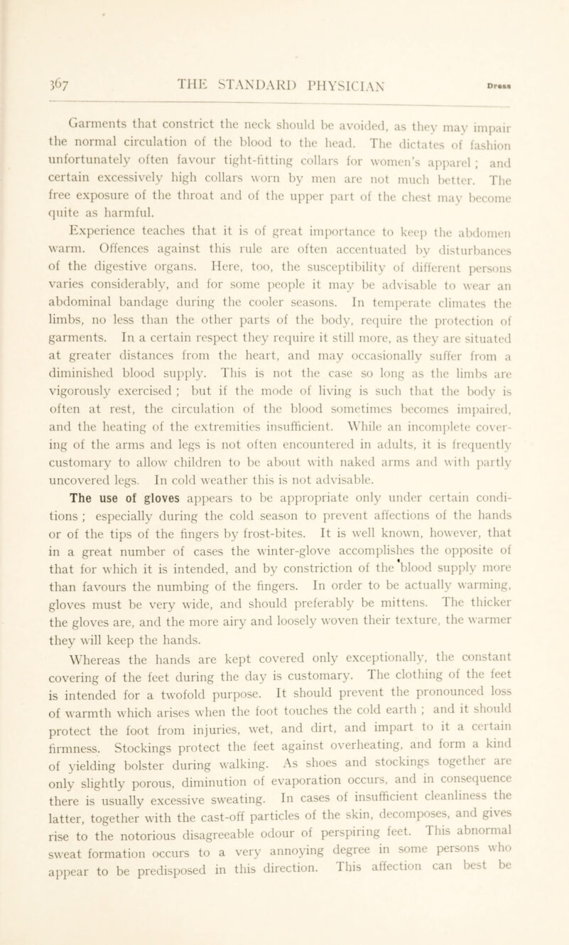 Garments that constrict the neck should l^e avoided, as tliey may imjiair the normal circulation of the blood to the head. The dictates of fashion unfortunately often favour tight-fitting collars for women’s apparel ; and certain excessively high collars worn by men are not much better. The free exposure of the throat and of the upper ])art of the chest may become cpiite as harmful. Experience teaches that it is of great importance to kec}) the abdomen warm. Offences against this rule are often accentuated by disturbances of the digestive organs. Here, too, the susceptibility of different ])ersons varies considerably, and for some ])eople it may be advisable to wear an abdominal bandage during the cooler seasons. In temperate climates the limbs, no less than the other parts of the body, recjuire the protection of garments. In a certain respect they reciuire it still more, as they are situated at greater distances from the heart, and may occasionally suffer from a diminished blood supply. This is not the case so long as the limbs are vigorously exercised ; but if the mode of living is such that the body is often at rest, the circulation of the blood sometimes becomes impaired, and the heating of the extremities insufficient. Wdiile an incomplete cover- ing of the arms and legs is not often encountered in adults, it is frequently customary to allow children to be about with naked arms and with partly uncoyered legs. In cold weather this is not adyisable. The use of gloves appears to be appropriate only under certain condi- tions ; especially during the cold season to preyent affections of the hands or of the tips of the fingers by frost-bites. It is well known, howeyer, that in a great number of cases the winter-gloye accomplishes the opposite of that for which it is intended, and by constriction of the'blood supply more than fayours the numbing of the fingers. In order to be actually warming, gloyes must be yery wide, and should preferably be mittens. The thicker the gloyes are, and the more airy and loosely woyen their texture, the warmer they will keep the hands. Whereas the hands are kept coyered only exceptionally, the constant coyering of the feet during the day is customary. The clothing of the feet is intended for a twofold purpose. It should preyent the pronounced loss of warmth which arises when the foot touches the cold earth , and it should protect the foot from injuries, wet, and dirt, and impait to it a ccitain firmness. Stockings protect the feet against oyerheating, and form a kind of yielding bolster during walking. As shoes and stockings togethei aie only slightly porous, diminution of eyaporation occurs, and in consequence there is usually excessiye sweating. In cases of insufficient cleanliness the latter, together with the cast-off particles of the skin, decomposes, and gives rise to the notorious disagreeable odour of perspiring feet. This abnormal sweat formation occurs to a very annoying degree in some persons who appear to be predisposed in this direction. This affection can best be