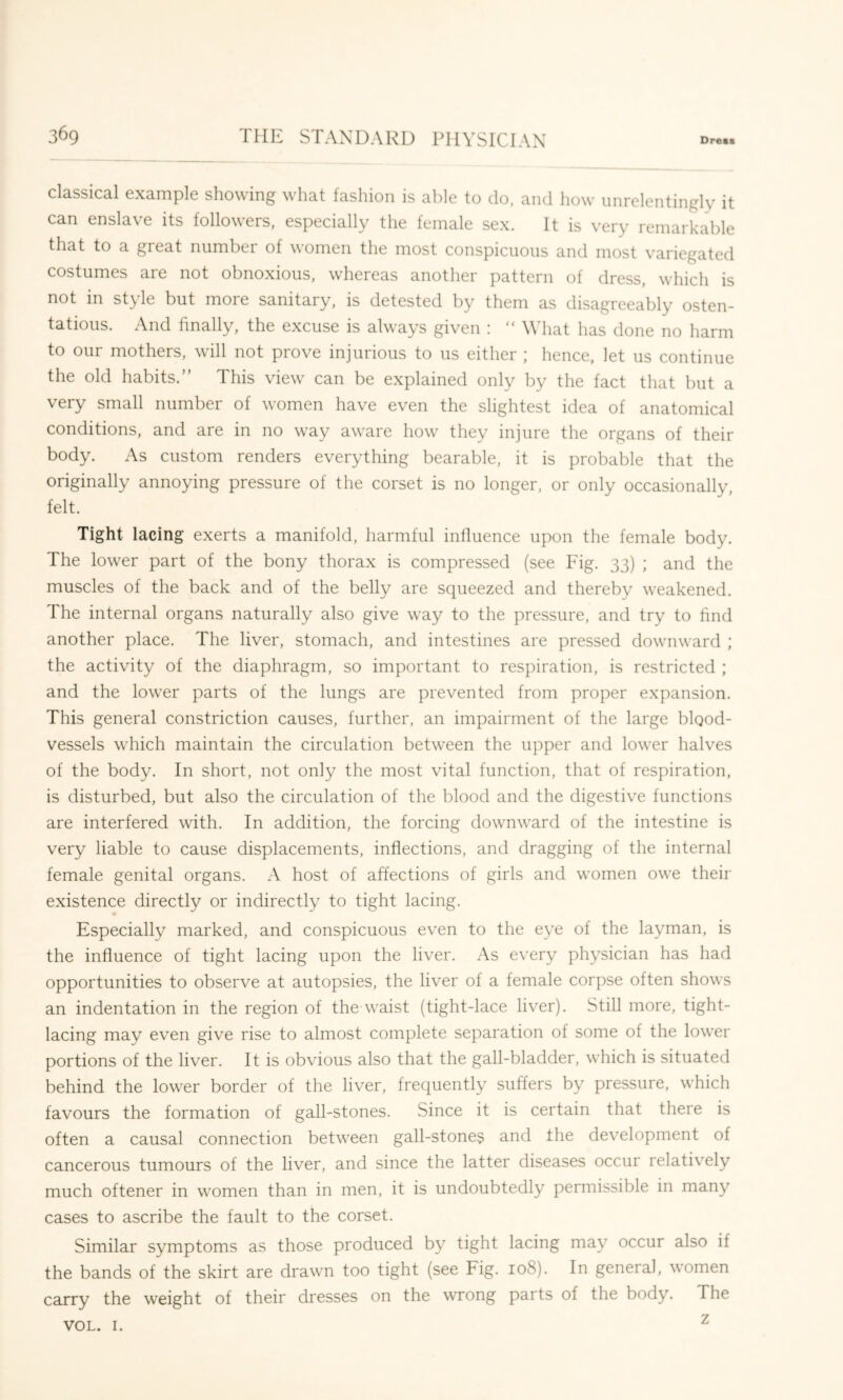 classical example showing what fashion is able to do, and how unrelentingly it can enslave its followers, especially the female sex. It is very remarkable that to a great number of women the most conspicuous and most variegated costumes are not obnoxious, whereas another pattern of dress, which is not in style but more sanitary, is detested by them as disagreeably osten- tatious. And finally, the excuse is always given ; “ What has done no harm to our mothers, will not prove injurious to us either ; hence, let us continue the old habits.” This view can be explained only by the fact that but a very small number of women have even the slightest idea of anatomical conditions, and are in no way aware how they injure the organs of their body. As custom renders everything bearable, it is probable that the originally annoying pressure of the corset is no longer, or only occasionally, felt. Tight lacing exerts a manifold, harmful infiuence upon the female body. The lower part of the bony thorax is compressed (see Fig. 33) ; and the muscles of the back and of the belly are squeezed and thereby weakened. The internal organs naturally also give way to the pressure, and try to find another place. The liver, stomach, and intestines are pressed downward ; the activity of the diaphragm, so important to respiration, is restricted ; and the lower parts of the lungs are prevented from proper expansion. This general constriction causes, further, an impairment of the large blood- vessels which maintain the circulation between the upper and lower halves of the body. In short, not only the most vital function, that of respiration, is disturbed, but also the circulation of the blood and the digestive functions are interfered with. In addition, the forcing dowmward of the intestine is very liable to cause displacements, inflections, and dragging of the internal female genital organs. A host of affections of girls and women owe their existence directly or indirectly to tight lacing. Especially marked, and conspicuous even to the eye of the layman, is the influence of tight lacing upon the liver. As every physician has had opportunities to observe at autopsies, the liver of a female corpse often shows an indentation in the region of the waist (tight-lace liver). Still more, tight- lacing may even give rise to almost complete separation of some of the lower portions of the liver. It is obvious also that the gall-bladder, which is situated behind the lower border of the liver, frequently suffers by pressure, which favours the formation of gall-stones. Since it is certain that there is often a causal connection between gall-stones and the development of cancerous tumours of the liver, and since the latter diseases occur relatively much oftener in women than in men, it is undoubtedly permissible in many cases to ascribe the fault to the corset. Similar symptoms as those produced by tight lacing may occur also if the bands of the skirt are drawn too tight (see Fig. 108). In general, women carry the weight of their dresses on the wrong parts of the body. The VOL. I. ^