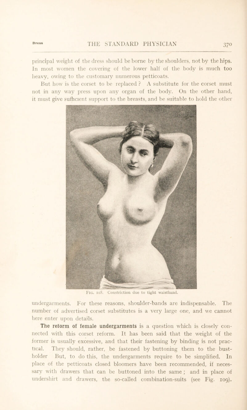 principal weight of the dress should he borne by the shoulders, not by the hips. In most women the covering of the lower half of the body is much too heavy, owing to the customary numerous petticoats. But how is the corset to be replaced ? A substitute for tlie corset must not in any way press upon any organ of the body. On the other hand, it must give sufficient support to the breasts, and be suitable to hold the other Fig. ioS. Constriction due to tight waistband. undergarments. Tor these reasons, shoulder-bands are indispensable. The number of advertised corset substitutes is a very large one, and we cannot here enter upon details. The retorm of female undergarments is a question which is closely con- nected with this corset reform. It has been said that the weight of the former is usually excessive, and that their fastening by binding is not prac- tical. They should, rather, be fastened by buttoning them to the bust- holder But, to do this, the undergarments require to be simplified. In place of the petticoats closed bloomers have been recommended, if neces- sary with drawers that can be buttoned into the same ; and in place of undershirt and drawers, the so-called combination-suits (see Fig. 109).