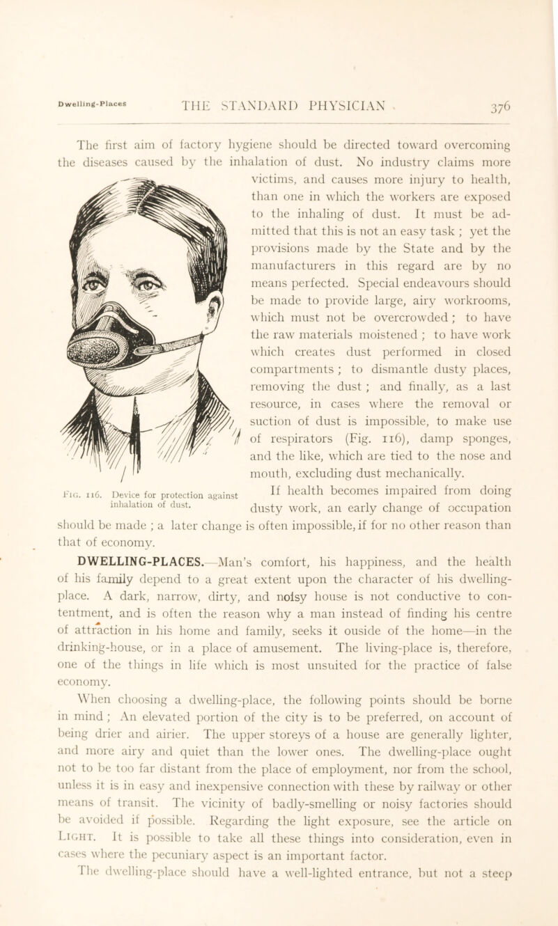 The first aim of factory hygiene should be directed toward overcoming the diseases caused by the inhalation of dust. No industry claims more victims, and causes more injury to health, than one in which the workers are exposed to the inhaling of dust. It must be ad- mitted that this is not an easy task ; yet the provisions made by the State and by the manufacturers in this regard are by no means perfected. Special endeavours should be made to provide large, airy workrooms, which must not be overcrowded ; to have the raw materials moistened ; to have work which creates dust performed in closed compartments ; to dismantle dusty places, removing the dust ; and finally, as a last resource, in cases where the removal or suction of dust is impossible, to make use of respirators (Fig. 116), damp sponges, and the like, which are tied to the nose and mouth, excluding dust mechanically. If health becomes impaired from doing dusty work, an early change of occupation should be made ; a later change is often impossible, if for no other reason than that of economy. 116. Device for protection against inhalation of dust. DWELLING-PLACES.—IMan’s comfort, his happiness, and the health of his family depend to a great extent upon the character of his dwelling- place. A dark, narrow, dirty, and noisy house is not conductive to con- tentment, and is often the reason why a man instead of finding his centre of attraction in his home and family, seeks it ouside of the home—in the drinking-house, or in a place of amusement. The living-place is, therefore, one of the things in life which is most unsuited for the practice of false economy. When choosing a dwelling-place, the following points should be borne in mind ; An elevated portion of the city is to be preferred, on account of being drier and airier. The upper storeys of a house are generally lighter, and more airy and quiet than the lower ones. The dwelling-])lace ought not to be too far distant from the place of employment, nor from the school, unless it is in easy and inexpensive connection with these by railway or other means of transit. The vicinity of badly-smelling or noisy factories should be avoided if possible. Regarding the light exposure, see the article on Lkuit. It is possible to take all these things into consideration, even in cases where the pecuniary aspect is an im})ortant factor. The dwelling-j^lace should have a well-lighted entrance, but not a steep