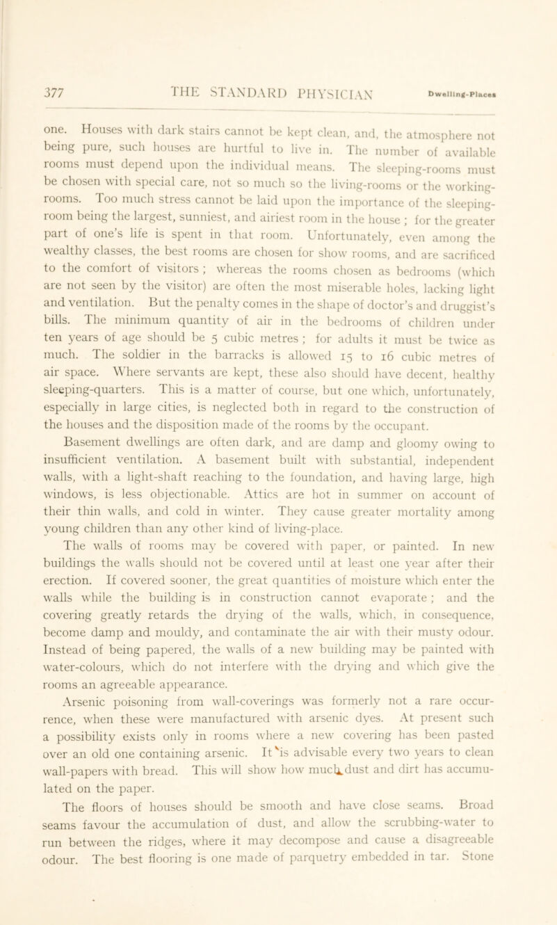 one. Houses witli dark stairs cannot he kept clean, and, the atmosphere not being pure, such houses are hurtful to live in. The number of available looms must depend upon the individual means. The sleeping-rooms must be chosen with special care, not so much so the living-rooms or the working- rooms. Too much stress cannot be laid upon the importance of the sleeping- 1 oom being the largest, sunniest, and aiiiest room m the house ] for the greater pait of ones life is spent in that loom. Ijiifortunately, even among the wealthy classes, the best rooms are chosen for show' rooms, and are sacrificed to the comfort of visitors ; whereas the rooms chosen as bedrooms (wdiich are not seen by the visitoi) are often the most miserable holes, lacking light and ventilation. Hut the penalty comes in the shape of doctor's and druggist's bills. The minimum quantity of air in the bedrooms of children under ten years of age should be 5 cubic metres ; for adults it must be twice as much. The soldier in the barracks is allowed 15 to 16 cubic metres of air space. Where servants are kept, these also should have decent, healthy sleeping-quarters. This is a matter of course, but one wdiich, unfortunately, especially in large cities, is neglected both in regard to the construction of the houses and the disposition made of the rooms hy the occupant. Basement dwellings are often dark, and are damp and gloomy owing to insufficient ventilation. A basement built wdth substantial, independent walls, with a light-shaft reaching to the foundation, and having large, high windows, is less objectionable. Attics are hot in summer on account of their thin walls, and cold in winter. They cause greater mortality among young children than any other kind of living-place. The W'alls of rooms may be covered with paper, or painted. In new buildings the walls should not be covered until at least one year after their erection. If covered sooner, the great quantities of moisture winch enter the w'alls wiiile the building is in construction cannot evaporate; and the covering greatly retards the drying of the w'alls, which, in consequence, become damp and mouldy, and contaminate the air with their musty odour. Instead of being papered, the walls of a new' building may be painted with water-colours, W'hich do not interfere with the drying and which give the rooms an agreeable appearance. Arsenic poisoning from w'all-coverings was formerly not a rare occur- rence, w'hen these were manufactured with arsenic dyes. At present such a possibility exists only in rooms where a new' covering has been pasted over an old one containing arsenic. It'‘is advisable every tw'o years to clean wall-papers with bread. This w'ill show' how muclLdust and dirt has accumu- lated on the paper. The floors of houses should be smooth and have close seams. Broad seams favour the accumulation of dust, and allow' the scrubbing-w'ater to run betw'een the ridges, where it may decompose and cause a disagreeable odour. The best flooring is one made of parquetry embedded in tar. Stone