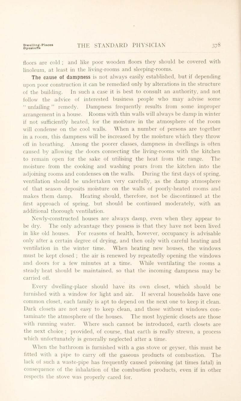 Dyestuffs tioors are cold ; and like poor wooden floors they should be covered with linoleum, at least in the living-rooms and sleeping-rooms. The cause of dampness is not always easily established, but if depending upon poor construction it can be remedied only by alterations in the structure of the building. In such a case it is best to consult an authority, and not follow the advice of interested business ])eople who may advise some “ unfailing ” remedy. Dampness frequently results from some improper arrangement in a house. Rooms with thin walls will alwa^^s be damp in winter if not sufliciently heated, for the moisture in the atmosphere of the room will condense on the cool walls. \Mien a number of persons are together in a room, this dampness will be increased by the moisture which they throw off in breathing. Among the poorer classes, dampness in dwellings is often caused by allowing the doors connecting the living-rooms with the kitchen to remain o])en for the sake of utilising the heat from the range. The moisture from the cooking and washing pours from the kitchen into the adjoining rooms and condenses on the walls. During the first days of spring, ventilation should be undertaken very carefully, as the damp atmosphere of that season deposits moisture on the walls of poorly-heated rooms and makes them damp. Heating should, therefore, not be discontinued at the lirst approach of spring, but should be continued moderately, with an additional thorough ventilation. Newly-constructed houses are always damp, even when they appear to be dry. The only advantage they possess is that they have not been lived in like old houses. For reasons of health, however, occupancy is advisable only after a certain degree of drying, and then only with careful heating and ventilation in the winter time. When heating new houses, the windows must be kept closed ; the air is renewed by repeatedly opening the windows and doors for a few minutes at a time. While ventilating the rooms a steady heat should be maintained, so that the incoming dampness may be carried off. Every dwelling-place should have its own closet, which should be furnished with a window for light and air. If several households have one common closet, each family is apt to depend on the next one to keep it clean. Dark closets are not easy to keep clean, and those without windows con- taminate the atmosphere of the houses. The most hygienic closets are those with running water. Where such cannot be introduced, earth closets arc the next choice ; ])rovided, of course, that earth is really strewn, a process which unfortunately is generally neglected after a time. \\ hen the bathroom is furnished with a gas stove or geyser, this must be fitted with a pipe to carry off the gaseous products of combustion. The lack of such a waste-pipe has frequently caused poisoning (at times fatal) in consequence of the inhalation of the combustion products, even if in other respects the stove was jiropeiiy cared for.