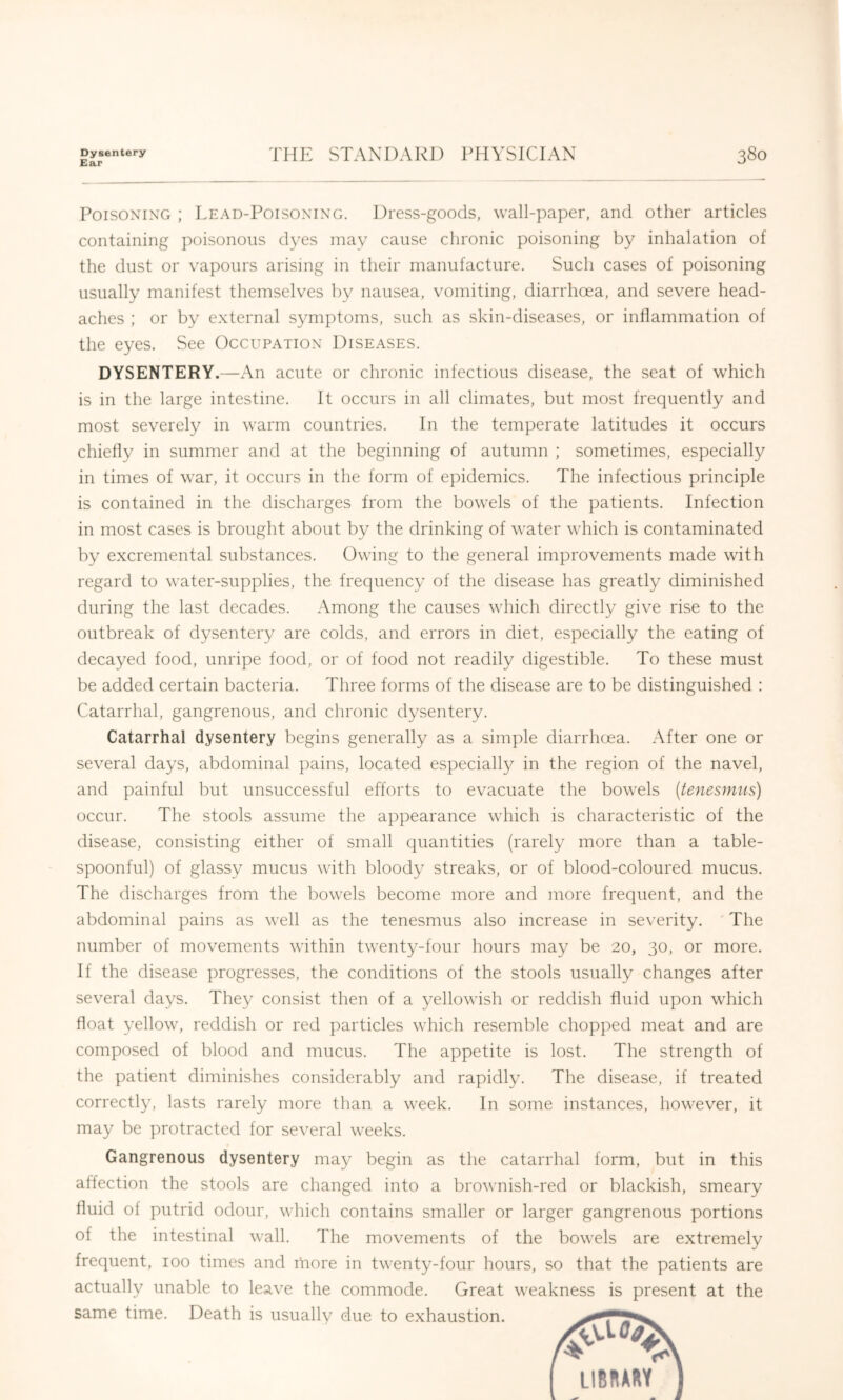 Dysentery Ear THE STANDARD PHYSICIAN 380 Poisoning ; Lead-Poisoning. Dress-goods, wall-paper, and other articles containing poisonous dyes may cause chronic poisoning by inhalation of the dust or vapours arising in their manufacture. Such cases of poisoning usually manifest themselves by nausea, vomiting, diarrhoea, and severe head- aches ; or by external symptoms, such as skin-diseases, or inflammation of the eyes. See Occupation Diseases. DYSENTERY.—An acute or chronic infectious disease, the seat of which is in the large intestine. It occurs in all climates, but most frequently and most severely in warm countries. In the temperate latitudes it occurs chiefly in summer and at the beginning of autumn ; sometimes, especially in times of war, it occurs in the form of epidemics. The infectious principle is contained in the discharges from the bowels of the patients. Infection in most cases is brought about by the drinking of water which is contaminated by excremental substances. Owing to the general improvements made with regard to water-supplies, the frequency of the disease has greatly diminished during the last decades. Among the causes which directly give rise to the outbreak of dysentery are colds, and errors in diet, especially the eating of decayed food, unripe food, or of food not readily digestible. To these must be added certain bacteria. Three forms of the disease are to be distinguished : Catarrhal, gangrenous, and chronic dysentery. Catarrhal dysentery begins generally as a simple diarrhoea, .\fter one or several days, abdominal ])ains, located especially in the region of the navel, and painful but unsuccessful efforts to evacuate the bowels (tenesmus) occur. The stools assume the appearance which is characteristic of the disease, consisting either of small quantities (rarely more than a table- spoonful) of glassy mucus with bloody streaks, or of blood-coloured mucus. The discharges from the bowels become more and more frequent, and the abdominal pains as well as the tenesmus also increase in severity. ' The number of movements within twenty-four hours may be 20, 30, or more. If the disease progresses, the conditions of the stools usually changes after several days. They consist then of a yellowish or reddish fluid upon which float yellow, reddish or red particles which resemble chopped meat and are composed of blood and mucus. The appetite is lost. The strength of the patient diminishes considerably and rapidly. The disease, if treated correctly, lasts rarely more than a week. In some instances, however, it may be protracted for several weeks. Gangrenous dysentery may begin as the catarrhal form, but in this alfection the stools are changed into a brownish-red or blackish, smeary fluid of putrid odour, which contains smaller or larger gangrenous portions of the intestinal wall. The movements of the bowels are extremely frequent, 100 times and more in twenty-four hours, so that the patients are actually unable to leave the commode. Great weakness is present at the same time. Death is usually due to exhaustion.