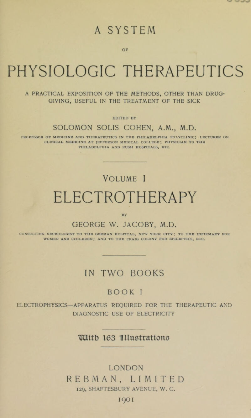 A SYSTEM OF PHYSIOLOGIC THERAPEUTICS A PRACTICAL EXPOSITION OF THE METHODS, OTHER THAN DRUG- GIVING, USEFUL IN THE TREATMENT OF THE SICK EDITED BY SOLOMON SOLIS COHEN, A.M., M.D. PROFESSOR OF MEDICINE AND THERAPEUTICS IN THE PHILADELPHIA POLYCLINIC; LECTURER ON CLINICAL MEDICINE AT JEFFERSON MEDICAL COLLEGE; PHYSICIAN TO THE PHILADELPHIA AND RUSH HOSPITALS, BTC. Volume I ELECTROTHERAPY BY GEORGE W. JACOBY, M.D. CONSULTING NEUROLOGIST TO THE GERMAN HOSPITAL, NEW YORK CITY; TO THE INFIRMARY FOR WOMEN AND CHILDREN; AND TO THE CRAIG COLONY FOR EPILEPTICS, BTC, IN TWO BOOKS BOOK I LLECTROPHYSICS—APPARATUS REQUIRED FOR THE THERAPEUTIC AND DIAGNOSTIC USE OF ELECTRICITY 'CUltb 163 miustrattons LONDON R E B M A N, LIMITED 129, SHAFTESBURY AVENUE, W. C. 1901