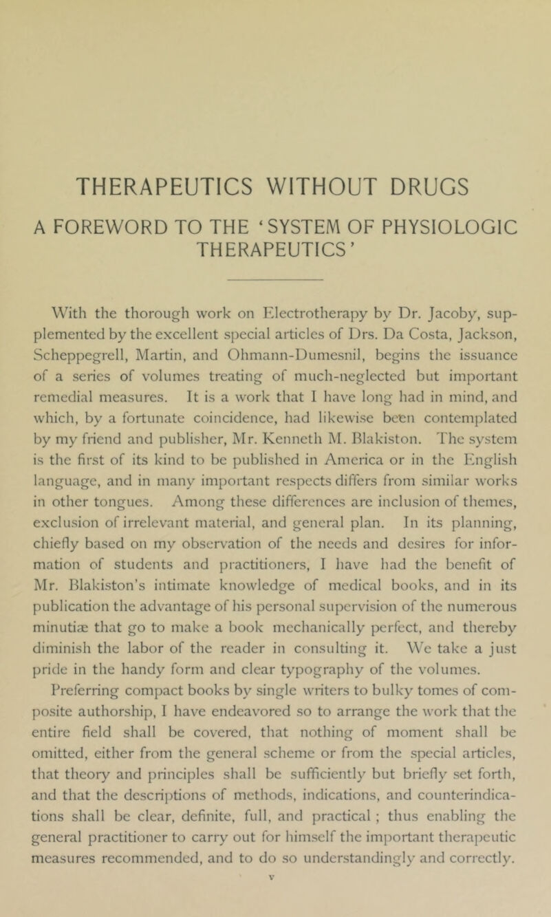 THERAPEUTICS WITHOUT DRUGS A FOREWORD TO THE ‘SYSTEM OF PHYSIOLOGIC THERAPEUTICS’ With the thorough work on Electrotherapy by Dr. Jacoby, sup- plemented by the excellent special articles of Drs. Da Costa, Jackson, Scheppegrell, Martin, and Ohmann-Dumesnil, begins the issuance of a series of volumes treating of much-neglected but important remedial measures. It is a work that I have long had in mind, and which, by a fortunate coincidence, had likewi.se been contemplated by my friend and publisher, Mr. Kenneth M. Blakiston. The system is the first of its kind to be published in America or in the English language, and in many important respects differs from similar works in other tongues. Among these differences are inclusion of themes, exclusion of irrelevant material, and general plan. In its planning, chiefly ba.sed on my observation of the needs and desires for infor- mation of students and practitioners, I have had the benefit of Mr. Blakiston’s intimate knowledge of medical books, and in its publication the advantage of his personal supervision of the numerous minutiae that go to make a book mechanically perfect, and thereby diminish the labor of the reader in consulting it. We take a just pride in the handy form and clear typography of the volumes. Preferring compact books by single writers to bulky tomes of com- posite authorship, I have endeavored so to arrange the work that the entire field shall be covered, that nothing of moment shall be omitted, either from the general scheme or from the .special articles, that theory and principles shall be sufficiently but briefly set forth, and that the descriptions of methods, indications, and counterindica- tions shall be clear, definite, full, and practical ; thus enabling the general practitioner to carry out for him.self the im[)ortant therapeutic measures recommended, and to do so understandingly and correctly.