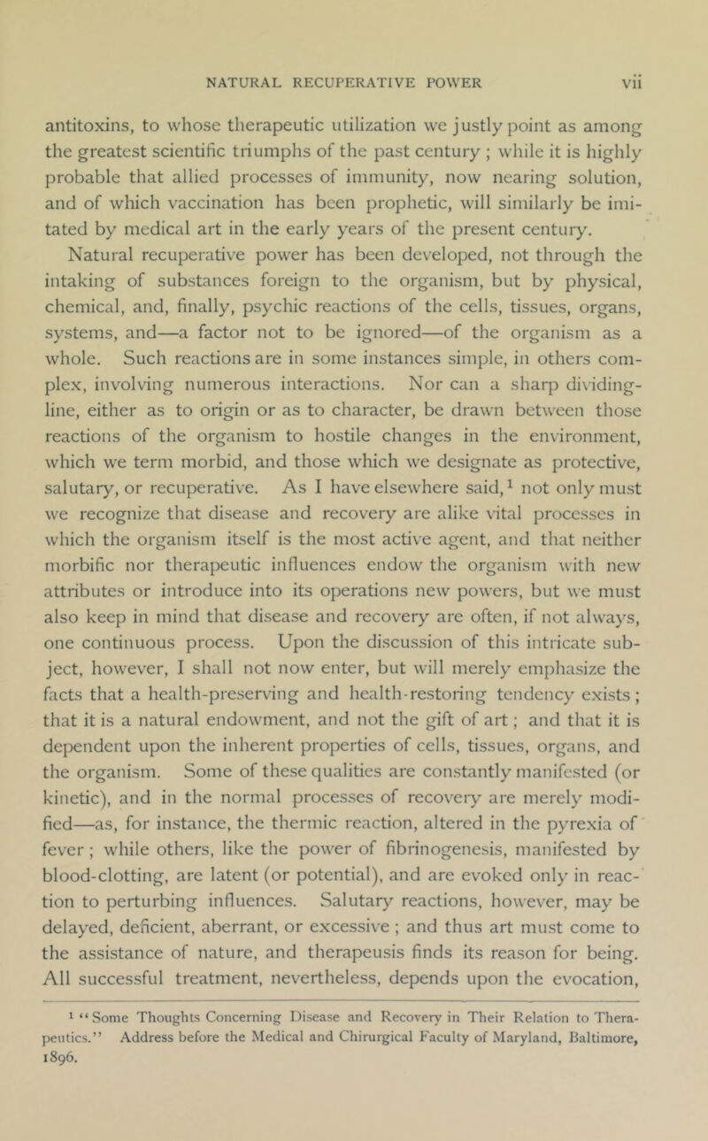 NATURAL RECUPERATIVE POWER Vll antitoxins, to whose therapeutic utilization we justly point as among the greatest scientific triumphs of the past century ; while it is highly probable that allied processes of immunity, now nearing solution, and of which vaccination has been prophetic, will similarly be imi- tated by medical art in the early years of the present century. Natural recuperative power has been developed, not through the intaking of substances foreign to the organism, but by physical, chemical, and, finally, psychic reactions of the cells, tissues, organs, systems, and—a factor not to be ignored—of the organism as a whole. Such reactions are in some instances simple, in others com- plex, involving numerous interactions. Nor can a shaip di\iding- line, either as to origin or as to character, be drawn between those reactions of the organism to hostile changes in the environment, which we term morbid, and those which we designate as protective, salutary, or recuperative. As I have elsewhere said, ^ not only must we recognize that disease and recovery are alike \'ital processes in which the organism itself is the most active agent, and that neither morbific nor therapeutic influences endow the organism with new attributes or introduce into its operations new powers, but we must also keep in mind that disease and recovery are often, if not always, one continuous process. Upon the discussion of this intricate sub- ject, however, I shall not now enter, but will merely emphasize the facts that a health-preserving and health-restoring tendency exists; that it is a natural endowment, and not the gift of art; and that it is dependent upon the inherent properties of cells, tissues, organs, and the organism. Some of these qualities are constantly manifested (or kinetic), and in the normal processes of recovery are merely modi- fied—as, for instance, the thermic reaction, altered in the pyrexia of' fever; while others, like the power of fibrinogenesis, manifested by blood-clotting, are latent (or potential), and are evoked only in reac-' tion to perturbing influences. Salutary reactions, however, may be delayed, deficient, aberrant, or excessive ; and thus art must come to the assistance of nature, and therapeusis finds its reason for being. All successful treatment, nevertheless, depends upon the evocation, 1 “ Some Thoughts Concerning Disease and Recovery in Their Relation to Thera- peutics.” Address before the Medical and Chirurgical P'aculty of Maryland, Baltimore, 1896.