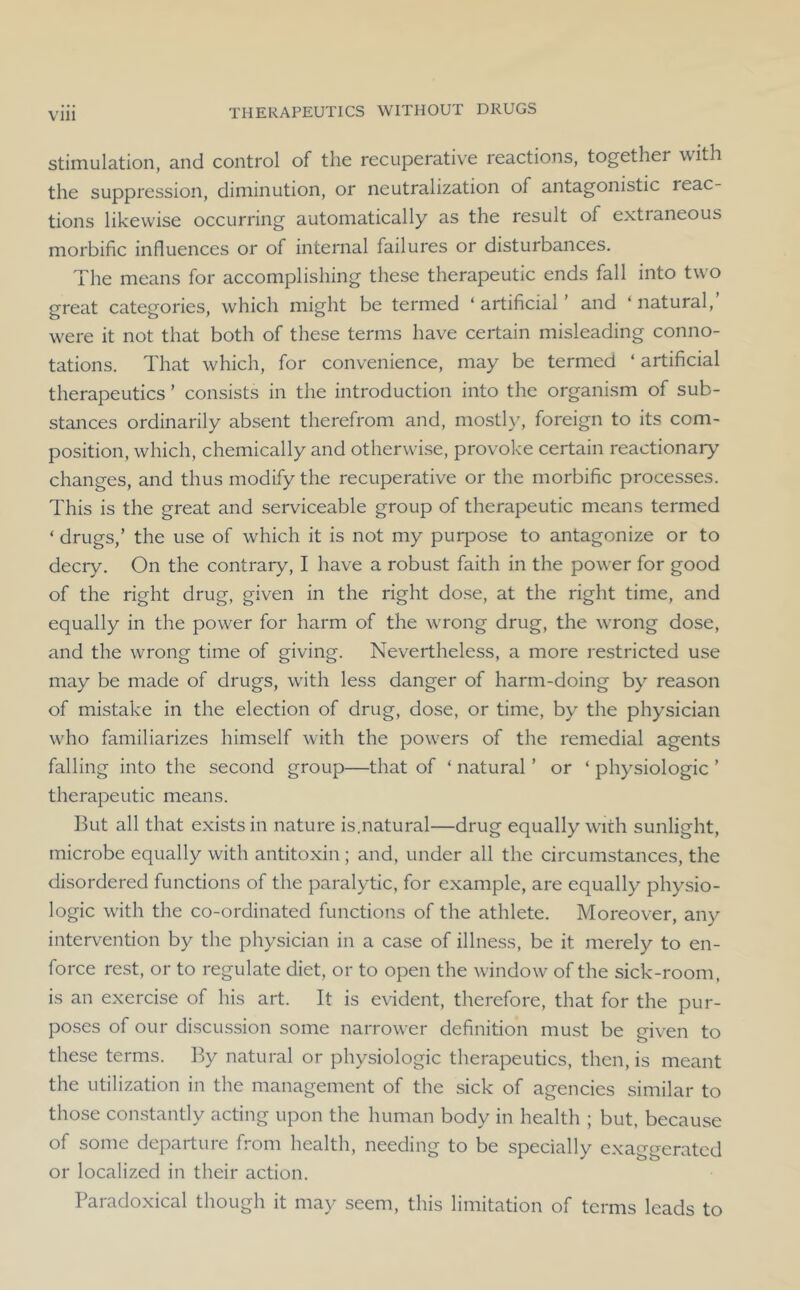 stimulation, and control of the recuperative reactions, together with the suppression, diminution, or neutralization of antagonistic reac- tions likewise occurring automatically as the result of extraneous morbific influences or of internal failures or disturbances. The means for accomplishing these therapeutic ends fall into two great categories, which might be termed ‘ artificial and ‘ natural, were it not that both of these terms have certain misleading conno- tations. That which, for convenience, may be termed ‘ artificial therapeutics ’ consists in the introduction into the organism of sub- stances ordinarily absent therefrom and, mosth', foreign to its com- position, which, chemically and otherwise, provoke certain reactionary changes, and thus modify the recuperative or the morbific processes. This is the great and serviceable group of therapeutic means termed ‘ drugs,’ the use of which it is not my puq^ose to antagonize or to decry. On the contrary, I have a robust faith in the power for good of the right drug, given in the right dose, at the right time, and equally in the power for harm of the wTong drug, the wrong dose, and the wTong time of giving. Nevertheless, a more restricted use may be made of drugs, with less danger of harm-doing by reason of mistake in the election of drug, dose, or time, by the physician wTo familiarizes himself with the powders of the remedial agents falling into the second group—that of ‘ natural ’ or ‘ physiologic ’ therapeutic means. But all that exists in nature is.natural—drug equally with sunlight, microbe equally with antitoxin ; and, under all the circumstances, the disordered functions of the paralytic, for example, are equally physio- logic with the co-ordinated functions of the athlete. Moreover, any intervention by the physician in a case of illness, be it merely to en- force rest, or to regulate diet, or to open the window of the sick-room, is an exercise of his art. It is evident, therefore, that for the pur- poses of our discussion some narrower definition must be given to these terms. By natural or physiologic therapeutics, then, is meant the utilization in the management of the sick of agencies similar to those constantly acting upon the human body in health ; but, because of some departure from health, needing to be specially exaggerated or localized in their action. Paradoxical though it may seem, this limitation of terms leads to