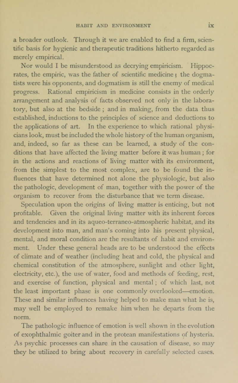 a broader outlook. Through it we are enabled to find a firm, scien- tific basis for hygienic and therapeutic traditions hitherto regarded as merely empirical. Nor would I be misunderstood as decrying empiricism. Hippoc- rates, the empiric, was the father of scientific medicine { the dogma- tists were his opponents, and dogmatism is still the enemy of medical progress. Rational empiricism in medicine consists in the orderly arrangement and analysis of facts observed not only in the labora- tory, but also at the bedside ; and in making, from the data thus established, inductions to the principles of science and deductions to the applications of art. In the experience to which rational physi- cians look, must be included the wdiole history of the human organism, and, indeed, so far as these can be learned, a study of the con- ditions that have affected the living matter before it was human ; for in the actions and reactions of living matter with its environment, from the simplest to the most complex, are to be found the in- fluences that have determined not alone the physiologic, but also the pathologic, development of man, together with the power of the organism to recover from the disturbance that we term disease. Speculation upon the origins of living matter is enticing, but not profitable. Given the original living matter with its inherent forces and tendencies and in its aqueo-terraneo-atmospheric habitat, and its development into man, and man’s coming into his pre.sent physical, mental, and moral condition are the resultants of habit and environ- ment. Under these general heads are to be understood the effects of climate and of weather (including heat and cold, the physical and chemical constitution of the atmosphere, sunlight and other light, electricity, etc.), the use of water, food and methods of feeding, rest, and exercise of function, physical and mental ; of which last, not the least important phase is one commonly overlooked—emotion. These and similar influences having helped to make man what he is, may well be employed to remake him when he departs from the norm. The pathologic influence of emotion is well shown in the evolution of exophthalmic goiter and in the protean manifestations of hysteria. As psychic processes can share in the causation of disease, so may they be utilized to bring about recovery in carefully selected cases.