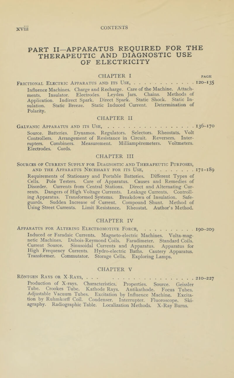 XVlll PART II—APPARATUS REQUIRED FOR THE THERAPEUTIC AND DIAGNOSTIC USE OF ELECTRICITY CHAPTER I PAGE Frictional Electric Apparatus and its Use, 120-135 Influence Machines. Charge and Recharge. Care of the Machine. Attach- ments. Insulator. Electrodes. Leyden Jars. Chains. Methods of Application. Indirect Spark. Direct Spark. Static Shock. Static In- sulation. Static Breeze. Static Induced Current. Determination of Polarity. CHAPTER II Galvanic Apparatus and its Use, 136-170 Source. Batteries. Dynamos. Regulators. Selectors. Rheostats. Volt Controllers. Arrangement of Resistance in Circuit. Reversers. Inter- rupters. Combiners. Measurement. Milliamperemeters. Voltmeters. Electrodes. Cords. CHAPTER III Sources of Current Supply for Diagnostic and Therapeutic Purposes, AND THE Apparatus Necessary for its Use, 171-189 Requirements of Stationary and Portable Batteries. Different Types of Cells. Pole Testers. Care of Apparatus. Causes and Remedies of Disorder. Currents from Central Stations. Direct and Alternating Cur- rents. Dangers of High Voltage Currents. Leakage Currents. Controll- ing Apparatus. Transformed Systems. Breakdown of Insulation. Safe- guards. Sudden Increase of Current. Compound Shunt. Method of Using Street Currents. Limit Resistance. Rheostat. Author’s Method. CHAPTER IV Apparatus for Altering Electromotive Force, 190-209 Induced or P'aradaic Currents. Magneto-electric Machines. Volta-mag- netic Machines. Dubois-Reymond Coils. Faradimeter. Standard Coils. Current Source. Sinusoidal Currents and Apparatus. Apparatus for High Frequency Currents. Hydro-electric Baths. Cautery Apparatus. Transformer. Commutator. Storage Cells. Exploring Lamps. CHAPTER V ROntgen Rays or X-Rays, ... 210-227 Production of X-rays. Characteristics. Properties. Source. Geissler Tube. Crookes Tube. Kathode Rays. Antikathode. Focus Tubes. Adjustable Vacuum Tubes. Excitation by Influence Machine. Excita- tion by Ruhmkorfl Coil. Condenser. Interrupter. Fluoroscope. Ski- agraphy. Radiographic Table. Localization Methods. X-Ray Burns.