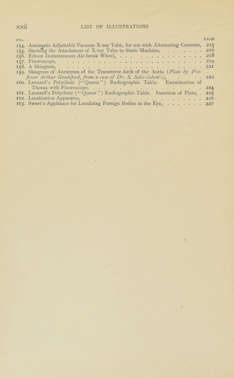 FIG. PAGE 154. Autor^atic Adjustable Vacuum X-ray Tube, for use with Alternating Currents, 215 155. Showing the Attachment of X-ray Tube to Static Machine 216 156. Edison Instantaneous Air-break Wheel 218 157. P'luoroscope, 219 158. A Skiagram, 221 159. Skiagram of Aneurysm of the Transverse Arch of the Aorta {Plate by Pro- fessor Arthur Goodspeed, from a case of Dr. S. Solis-Cohen''s), . . . 222 160. Leonard’s Polyclinic (“Queen”) Radiographic Table. Examination of Thorax with Fluoroscope, . . 224 161. Leonard’s Polyclinic (“Queen”) Radiographic Table. Insertion of Plate, . 225 162. Localization Apparatus, 226 163. Sweet’s Appliance for Localizing Foreign Bodies in the Eye, ....... 227