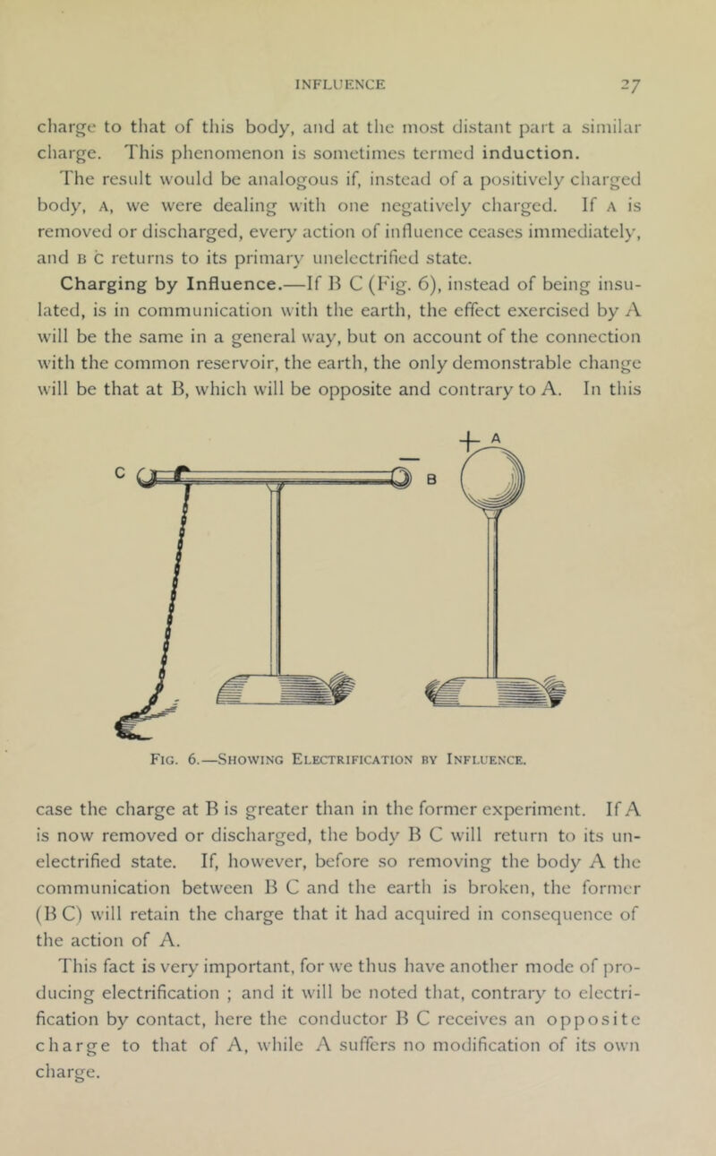 charge to that of tliis body, and at the most distant part a similar charge. This phenomenon is sometimes termed induction. The result would be analogous if, instead of a positively charged body. A, we were dealing with one negativ'ely charged. If a is removed or discharged, every action of influence ceases immediately, and B c returns to its primary unelectrified state. Charging by Influence.—If B C (Fig. 6), instead of being insu- lated, is in communication with the earth, the effect exercised by A will be the same in a general way, but on account of the connection with the common reservoir, the earth, the only demonstrable change will be that at B, which will be opposite and contrary to A. In this Fig. 6.—Showing Electrification by Influence. case the charge at B is greater than in the former experiment. If A is now removed or discharged, the body B C will return to its un- electrified state. If, however, before so removing the body A the communication between B C and the earth is broken, the former (BC) will retain the charge that it had acquired in consequence of the action of A. This fact is very important, for we thus have another mode of pro- ducing electrification ; and it will be noted that, contrary to electri- fication by contact, here the conductor B C receiv^es an opposite charge to that of A, while A suffers no modification of its own charge.