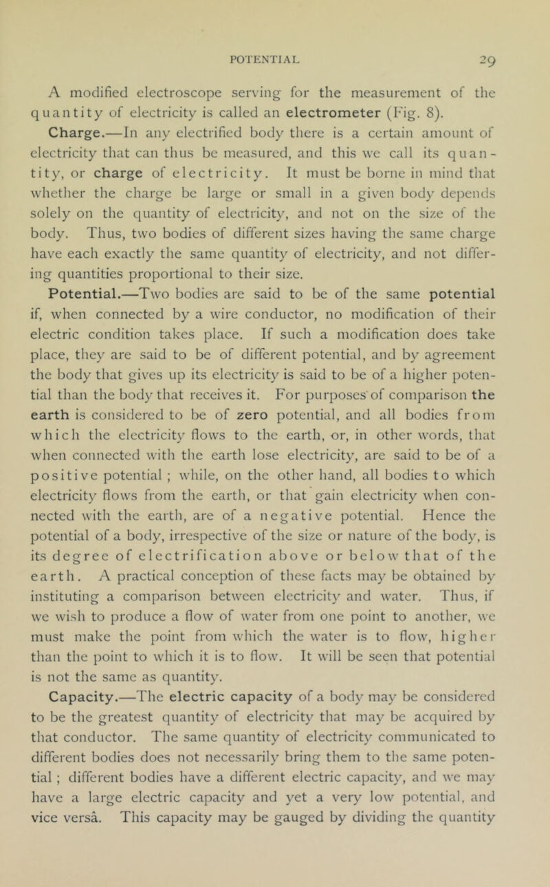A modified electroscope serving for the measurement of the quantity of electricity is called an electrometer (h ■ig. 8). Charge.—In any electrified body there is a certain amount of electricity that can thus be measured, and this we call its quan- tity, or charge of electricity. It must be borne in mind that whether the charge be large or small in a given body depends solely on the quantity of electricity, and not on the size of the body. Thus, two bodies of different sizes having the same charge have each exactly the same quantity of electricity, and not differ- ing quantities proportional to their size. Potential.—Two bodies are said to be of the same potential if, when connected by a wire conductor, no modification of their electric condition takes place. If such a modification does take place, they are said to be of different potential, and by agreement the body that gives up its electricity is said to be of a higher poten- tial than the body that receives it. For purposes of comparison the earth is considered to be of zero potential, and all bodies from which the electricity flows to the earth, or, in other words, that when connected with the earth lose electricity, are said to be of a positive potential ; while, on the other hand, all bodies to which electricity flows from the earth, or that gain electricity when con- nected with the earth, are of a negative potential. Hence the potential of a body, irrespective of the size or nature of the body, is its degree of electrification above or below that of the earth. A practical conception of these facts may be obtained by instituting a comparison between electricity and water. Thus, if we wish to produce a flow of water from one point to another, wc must make the point from which the water is to flow, higher than the point to which it is to flow. It will be seen that potential is not the same as quantity. Capacity.—The electric capacity of a body may be considered to be the greatest quantity of electricity that may be acquired by that conductor. The same quantity of electricity communicated to different bodies does not necessarily bring them to the same poten- tial ; different bodies have a different electric capacit}% and we may have a large electric capacity and yet a very low potential, and vice versa. This capacity may be gauged by dividing the quantity