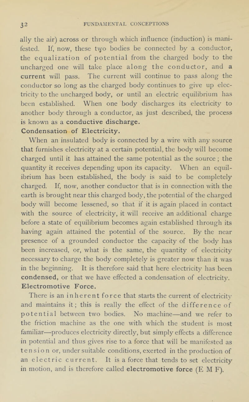ally the air) across or through which influence (induction) is mani- fested. If, now, these t\yo bodies be connected by a conductor, the equalization of potential from the charged body to the uncharged one will take place along the conductor, and a current will pass. The current will continue to pass along the conductor so long as the charged body continues to give up elec- tricity to the uncharged body, or until an electric equilibrium has been established. When one body discharges its electricity to another body through a conductor, as just described, the process is known as a conductive discharge. Condensation of Electricity. When an insulated body is connected by a wire with any source that furnishes electricity at a certain potential, the body will become charged until it has attained the same potential as the source ; the quantity it receives depending upon its capacity. When an equil- ibrium has been established, the body is said to be completely charged. If, now, another conductor that is in connection with the earth is brought near this charged body, the potential of the charged body will become lessened, so that if it is again placed in contact with the source of electricity, it will receive an additional charge before a state of equilibrium becomes again established through its having again attained the potential of the source. By the near presence of a grounded conductor the capacity of the body has been increased, or, what is the same, the quantity of electricity necessary to charge the body completely is greater now than it was in the beginning. It is therefore said that here electricity has been condensed, or that we have effected a condensation of electricity. Electromotive Force. There is an inherent force that starts the current of electricitv and maintains it; this is really the effect of the difference of potential between two bodies. No machine—and we refer to the friction machine as the one with which the student is most familiar—produces electricity directly, but simply effects a difference in potential and thus gives rise to a force that will be manifested as tension or, under suitable conditions, exerted in the production of an electric current. It is a force that tends to set electricity in motion, and is therefore called electromotive force (E M F),
