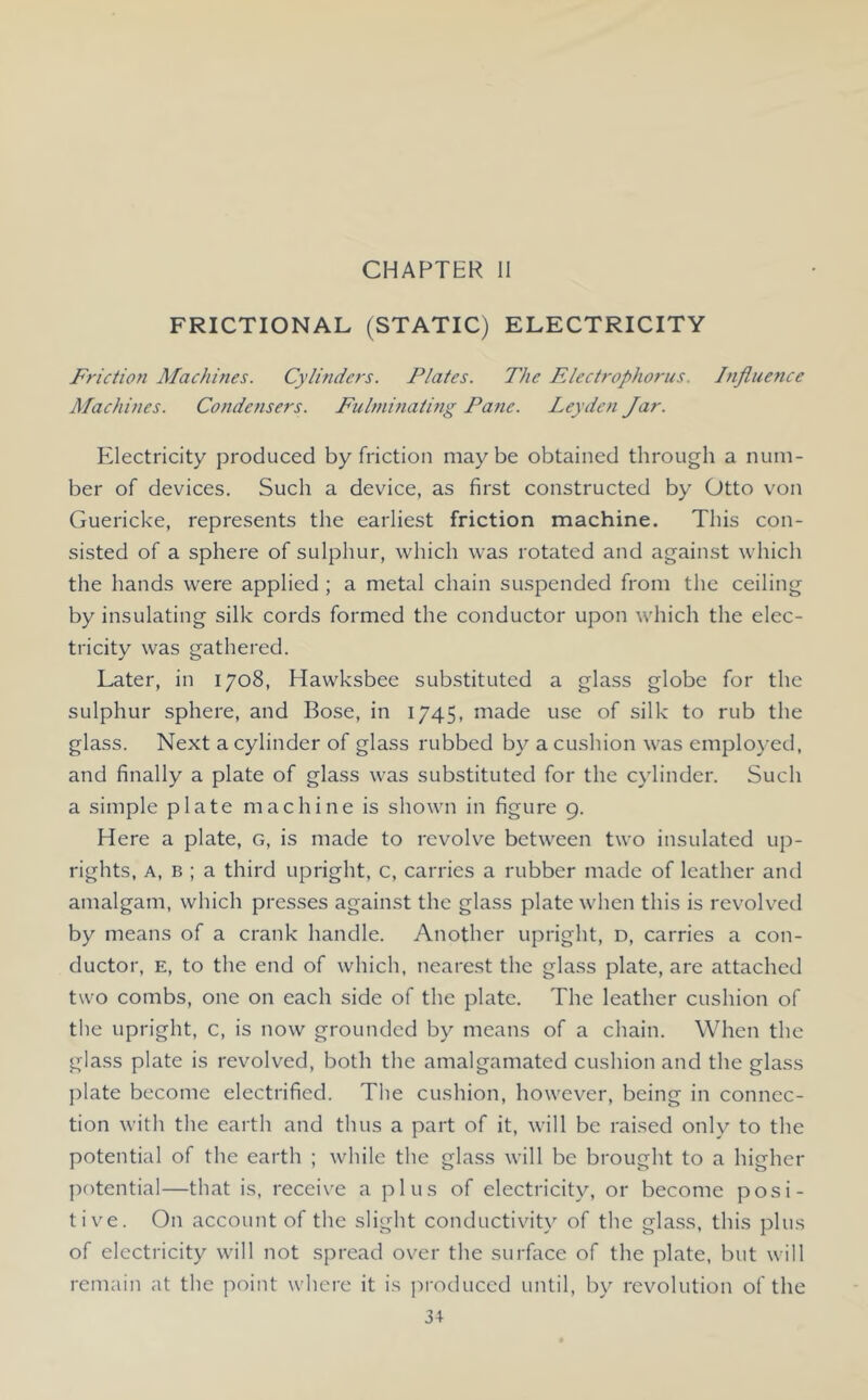 CHAPTER II FRICTIONAL (STATIC) ELECTRICITY Friction Machines. Cylinders. Plates. The Electrophorus. Influence Machines. Condensers. Fulnimating Pane. Leyden Jar. Electricity produced by friction maybe obtained through a num- ber of devices. Such a device, as first constructed by Otto von Guericke, represents the earliest friction machine. This con- sisted of a sphere of sulphur, which was rotated and against which the hands were applied; a metal chain suspended from the ceiling by insulating silk cords formed the conductor upon which the elec- tricity was gathered. Later, in 1708, Hawksbee substituted a glass globe for the sulphur sphere, and Bose, in 1745, made use of silk to rub the glass. Next a cylinder of glass rubbed by a cushion was employed, and finally a plate of glass was substituted for the cylinder. Such a simple plate machine is shown in figure 9. Here a plate, g, is made to revolve between two insulated up- rights, A, B ; a third upright, c, carries a rubber made of leather and amalgam, which presses against the glass plate when this is revolved by means of a crank handle. Another upright, d, carries a con- ductor, E, to the end of which, nearest the glass plate, are attached two combs, one on each side of the plate. The leather cushion of tlie upright, c, is now grounded by means of a chain. When the glass plate is revolved, both the amalgamated cushion and the glass jfiate become electrified. The cushion, however, being in connec- tion with the earth and thus a part of it, will be raised only to the potential of the earth ; while the glass will be brought to a higher potential—that is, receive a plus of electricity, or become posi- tive. On account of the slight conductivih' of the glass, this plus of electricity will not spread over the surface of the plate, but will remain at the point where it is produced until, by revolution of the