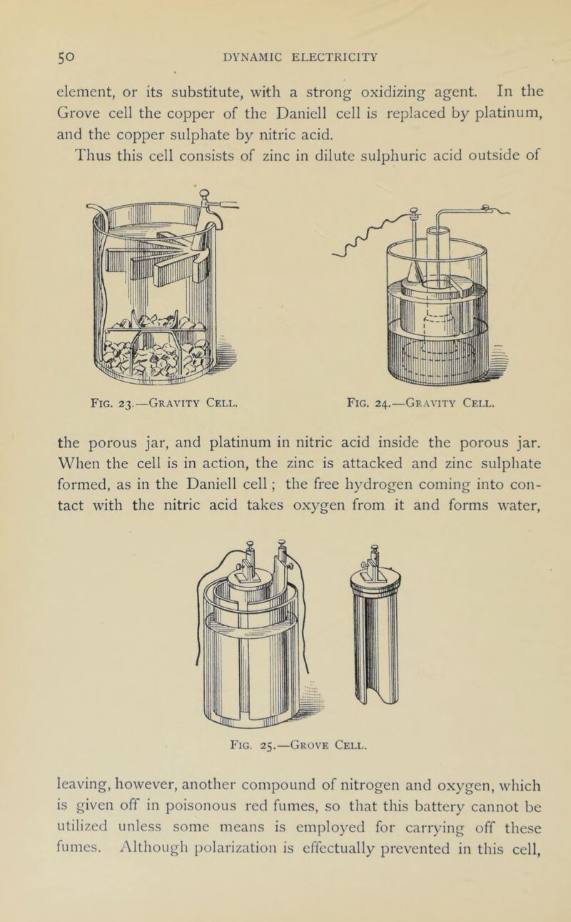 element, or its substitute, with a strong oxidizing agent. In the Grove cell the copper of the Daniell cell is replaced by platinum, and the copper sulphate by nitric acid. Thus this cell consists of zinc in dilute sulphuric acid outside of the porous jar, and platinum in nitric acid inside the porous jar. When the cell is in action, the zinc is attacked and zinc sulphate formed, as in the Daniell cell; the free hydrogen coming into con- tact with the nitric acid takes oxygen from it and forms water. leaving, however, another compound of nitrogen and oxygen, which is given off in poisonous red fumes, so that this battery cannot be utilized unless some means is employed for carrying off the.se fumes. Although polarization is effectually prevented in this cell.