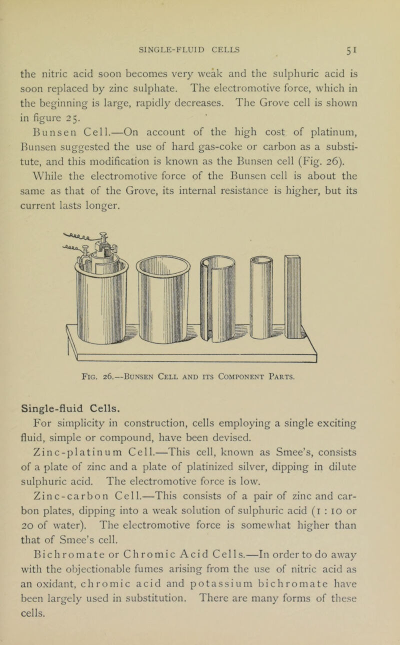 the nitric acid soon becomes very weak and the sulphuric acid is soon replaced by zinc sulphate. The electromotive force, which in the beginning is large, rapidly decreases. The Grove cell is shown in figure 25. Bunsen Cell.—On account of the high cost of platinum, Bunsen suggested the use of hard gas-coke or carbon as a substi- tute, and this modification is known as the Bunsen cell (Fig, 26), While the electromotive force of the Bunsen cell is about the same as that of the Grove, its internal resistance is higher, but its current lasts longer. Fig. 26.—Bunsen Cell and its Component Parts. Single-fluid Cells. For simplicity in construction, cells employing a single exciting fluid, simple or compound, have been devised. Zinc-platinum Cell.—This cell, known as Smee’s, consists of a plate of zinc and a plate of platinized silver, dipping in dilute sulphuric acid. The electromotive force is low. Zinc-carbon Cell.—This consists of a pair of zinc and car- bon plates, dipping into a weak solution of sulphuric acid (i : 10 or 20 of water). The electromotive force is somewhat higher than that of Smee’s cell. Bichromate or Chromic Acid Cells.—In order to do away with the objectionable fumes arising from the use of nitric acid as an oxidant, chromic acid and potassium bichromate have been largely used in substitution. There are many forms of these cells.