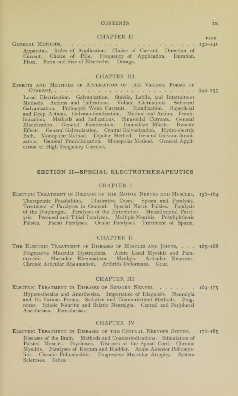 CHAPTER II General Methods Apparatus. Rules of Application. Choice of Current. Direction of Current. Choice of Pole. Frequency of Application. Duration. Place. Form and Size of Electrodes. Dosage. CHAPTER III Effects and Methods of Application of the Various Forms of Current, ... Local Electrization. Galvanization. Stabile, Labile, and Intermittent Methods. Actions and Indications. Voltaic Alternations. Subaural Galvanization. Prolonged Weak Currents. Faradization. Superficial and Deep Actions. Galvano-faradization. Method and Action. Frank- linization. Methods and Indications. Sinusoidal Currents. General Electrization. General Faradization. Immediate Effects. Remote Effects. General Galvanization. Central Galvanization. Hydro-electric Bath. Monopolar Method. Dipolar Method. General Galvano-faradi- zation. General Franklinization. Monopolar Method. General Appli- cation of High Frequency Currents. SECTION II—SPECIAL ELECTROTHERAPEUTICS CHAPTER I Electric Treatment in Diseases of the Motor Nerves and Muscles, Therapeutic Possibilities. Illustrative Cases. Spasm and Paralysis. Treatment of Paralyses in General. Special Nerve Palsies. Paralysis of the Diaphragm. Paralyses of the Extremities. Musculospiral Paral- ysis. Peroneal and Tibial Paralyses. Multiple Neuritis. Postdiphtheric Palsies. Facial Paralyses. Ocular Paralyses. Treatment of Spasm. CHAPTER II The Electric Treatment of Diseases of Muscles and Joints, . . . Progressive Muscular Dystrophies. Acute Local Myositis and Para- myositis. Muscular Rheumatism. Myalgia. Articular Neuroses. Chronic Articular Rheumatism. Arthritis Deformans. Gout. CHAPTER III Electric Treatment in Diseases of Sensory Nerves, Plyperesthesias and Anesthesias. Importance of Diagnosis. Neuralgia and Its Various Forms. Sedative and Counterirritant Methods. Prog- noses. Sciatic Neuritis and Sciatic Neuralgia. Central and Peripheral Anesthesias. Paresthesias. CHAPTER IV Electric Treatment in Diseases of the Central Nervous System, Diseases of the Brain. Methods and Counterindications. Stimulation of Palsied Muscles. Psychoses. Diseases of the Spinal Cord. Chronic Myelitis. Paralyses of Rectum and Bladder. Acute Anterior Poliomye- litis. Chronic Poliomyelitis. Progressive Muscular Atrophy. System Scleroses. Tabes. PAGE I32-I4i 142-155 156-164 165-168 169-175 176-185