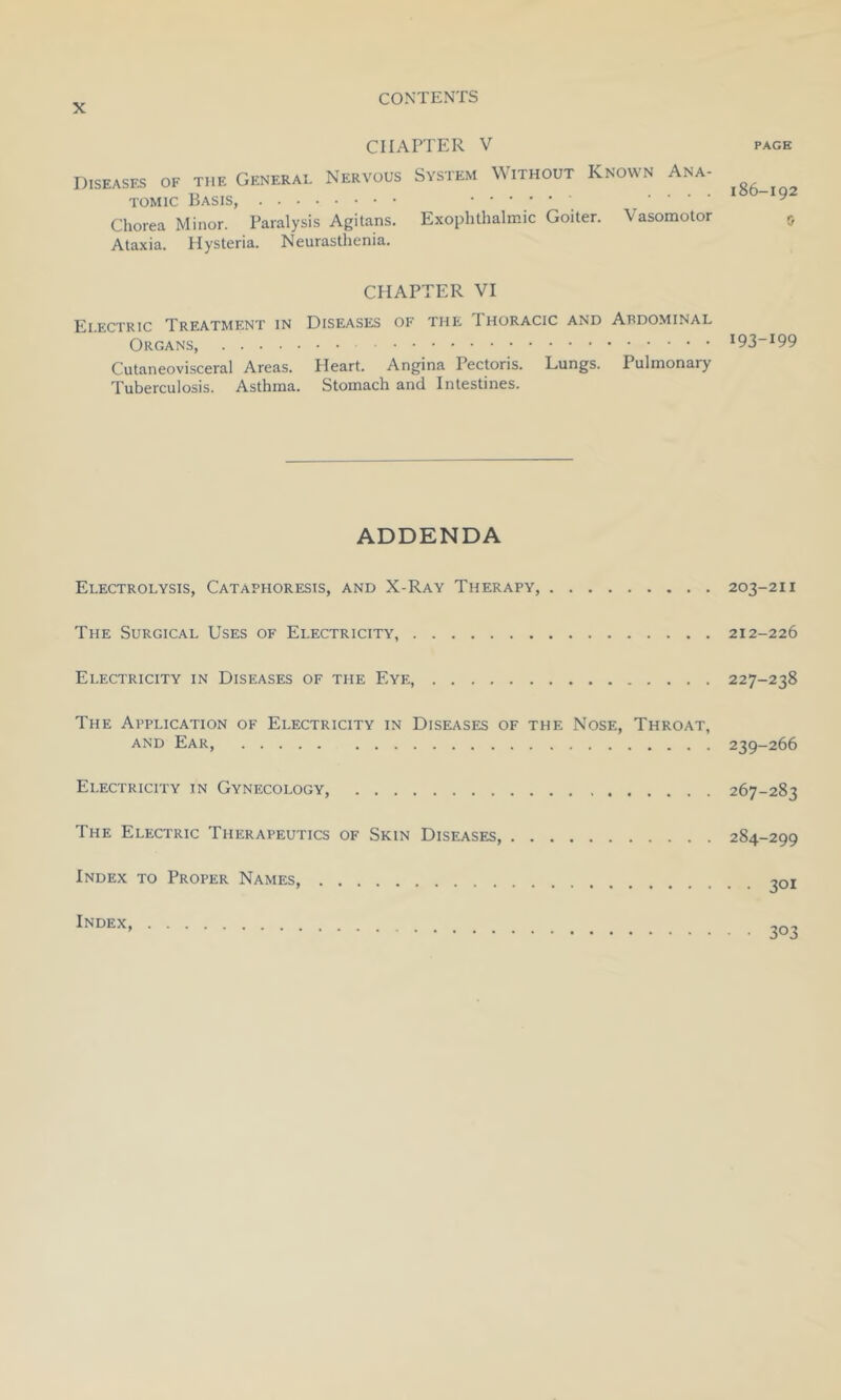 CHAPTER V page Diseases of the General Nervous System Without Known Ana- tomic Basis, y Chorea Minor. Paralysis Agitans. Exophthalmic Goiter. Vasomotor 5 Ataxia. Hysteria. Neurasthenia. CHAPTER VI Electric Treatment in Diseases of the I horacic and Abdominal Organs, I93~I99 Cutaneovisceral Areas. Heart. Angina Pectoris. Lungs. Pulmonary Tuberculosis. Asthma. Stomach and Intestines. ADDENDA Electrolysis, Cataphoresis, and X-Ray Therapy, 203-211 The Surgical Uses of Electricity, 212-226 Electricity in Diseases of the Eye, 227-238 The Application of Electricity in Diseases of the Nose, Throat, and Ear, 239-266 Electricity in Gynecology, 267-283 The Electric Therapeutics of Skin Diseases 284-299 Index to Proper Names, 301 Index,