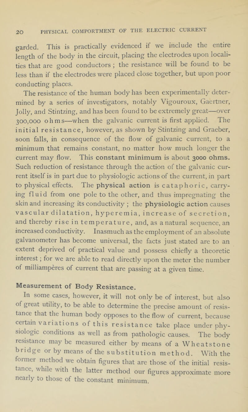 garded. This is practically evidenced if we include the entire length of the body in the circuit, placing the electrodes upon locali- ties that are good conductors ; the resistance will be found to be less than if the electrodes were placed close together, but upon poor conducting places. The resistance of the human body has been experimentally deter- mined by a series of investigators, notably Vigouroux, Gaertner, Jolly, and Stintzing, and has been found to be extremely great—over 300,000 ohms—when the galvanic current is first applied. The initial resistance, however, as shown by Stintzing and Graeber, soon falls, in consequence of the flow of galvanic current, to a minimum that remains constant, no matter how much longer the current may flow. This constant minimum is about 3000 ohms. Such reduction of resistance through the action of the galvanic cur- rent itself is in part due to physiologic actions of the current, in part to physical effects. The physical action is cataphoric, carry- ing fluid from one pole to the other, and thus impregnating the skin and increasing its conductivity ; the physiologic action causes vascular dilatation, hyperemia, increase of secretion, and thereby rise in temperature, and, as a natural sequence, an increased conductivity. Inasmuch as the employment of an absolute galvanometer has become universal, the facts just stated are to an extent deprived of practical value and possess chiefly a theoretic interest; for we are able to read directly upon the meter the number of milliamperes of current that are passing at a given time. Measurement of Body Resistance. In some cases, however, it will not only be of interest, but also of gieat utility, to be able to determine the precise amount of resis- tance that the human body opposes to the flow of current, because certain variations of this resistance take place under phy- siologic conditions as well as from pathologic causes. The body resistance may be measured either by means of a Wheatstone bridge or by means of the substitution method. With the former method we obtain figures that are those of the initial resis- tance, while with the latter method our figures approximate more nearly to those of the constant minimum.