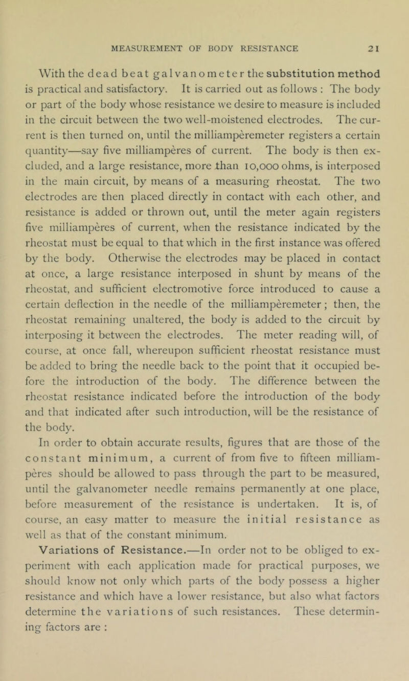 With the dead beat galvanometer the substitution method is practical and satisfactory. It is carried out as follows : The body or part of the body whose resistance we desire to measure is included in the circuit between the two well-moistened electrodes. The cur- rent is then turned on, until the milliamperemeter registers a certain quantity—say five milliamperes of current. The body is then ex- cluded, and a large resistance, more than 10,000 ohms, is interposed in the main circuit, by means of a measuring rheostat. The two electrodes are then placed directly in contact with each other, and resistance is added or thrown out, until the meter again registers five milliamperes of current, when the resistance indicated by the rheostat must be equal to that which in the first instance was offered by the body. Otherwise the electrodes may be placed in contact at once, a large resistance interposed in shunt by means of the rheostat, and sufficient electromotive force introduced to cause a certain deflection in the needle of the milliamperemeter; then, the rheostat remaining unaltered, the body is added to the circuit by interposing it between the electrodes. The meter reading will, of course, at once fall, whereupon sufficient rheostat resistance must be added to bring the needle back to the point that it occupied be- fore the introduction of the body. The difference between the rheostat resistance indicated before the introduction of the body and that indicated after such introduction, will be the resistance of the body. In order to obtain accurate results, figures that are those of the constant minimum, a current of from five to fifteen milliam- peres should be allowed to pass through the part to be measured, until the galvanometer needle remains permanently at one place, before measurement of the resistance is undertaken. It is, of course, an easy matter to measure the initial resistance as well as that of the constant minimum. Variations of Resistance.—In order not to be obliged to ex- periment with each application made for practical purposes, we should know not only which parts of the body possess a higher resistance and which have a lower resistance, but also what factors determine the variations of such resistances. These determin- ing factors are :