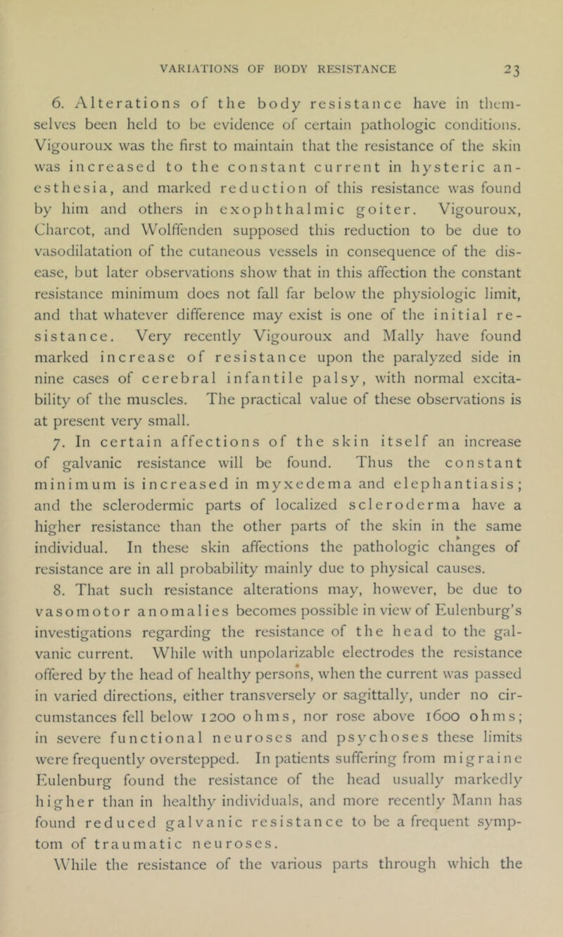 6. Alterations of the body resistance have in them- selves been held to be evidence of certain pathologic conditions. Vigouroux was the first to maintain that the resistance of the skin was increased to the constant current in hysteric an- esthesia, and marked reduction of this resistance was found by him and others in exophthalmic goiter. Vigouroux, Charcot, and Wolffenden supposed this reduction to be due to vasodilatation of the cutaneous vessels in consequence of the dis- ease, but later observations show that in this affection the constant resistance minimum does not fall far below the physiologic limit, and that whatever difference may exist is one of the initial re- sistance. Very recently Vigouroux and Mally have found marked increase of resistance upon the paralyzed side in nine cases of cerebral infantile palsy, with normal excita- bility of the muscles. The practical value of these observations is at present very small. 7. In certain affections of the skin itself an increase of galvanic resistance will be found. Thus the constant minimum is increased in myxedema and elephantiasis; and the sclerodermic parts of localized scleroderma have a higher resistance than the other parts of the skin in the same individual. In these skin affections the pathologic changes of resistance are in all probability mainly due to physical causes. 8. That such resistance alterations may, however, be due to vasomotor anomalies becomes possible in view of Eulenburg’s investigations regarding the resistance of the head to the gal- vanic current. While with unpolarizable electrodes the resistance offered by the head of healthy persons, when the current was passed in varied directions, either transversely or sagittally, under no cir- cumstances fell below 1200 ohms, nor rose above 1600 ohms; in severe functional neuroses and psychoses these limits were frequently overstepped. In patients suffering from migraine Eulenburg found the resistance of the head usually markedly higher than in healthy individuals, and more recently Mann has found reduced galvanic resistance to be a frequent symp- tom of traumatic neuroses. While the resistance of the various parts through which the