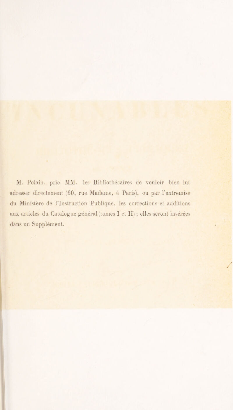 M. Polain, prie MM. les Bibliothécaires de vouloir bien lui adresser directement (60, rue Madaine, à Paris), ou par l’entremise du Ministère de l’Instruction Publique, les corrections et additions aux articles du Catalogue général (tomes I et II) ; elles seront insérées dans un Supplément.