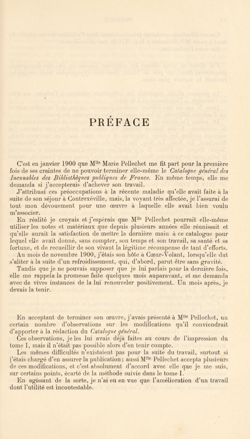 PRÉFACE C’est en janvier 1900 que M*’® Marie Pellechet me fit part pour la première fois de ses craintes de ne pouvoir terminer elle-même le Catalogue général des Incunables des Bibliothèques ^publiques de France. Eln même temps, elle me demanda si j’accepterais d’achever son travail. J’attribuai ces préoccupations à la récente maladie qu’elle avait faite à la suite de son séjour à Gontrexéville, mais, la voyant très affectée, je l’assurai de tout mon dévouement pour une œuvre à laquelle elle avait bien voulu m’associer. En réalité je croyais et j’espérais que Pellechet pourrait elle-même utiliser les notes et matériaux que depuis plusieurs années elle réunissait et qu’elle aurait la satisfaction de mettre la dernière main à ce catalogue pour lequel elle avait donné, sans compter, son temps et son travail, sa santé et sa fortune, et de recueillir de son vivant la légitime récompense de tant d’efforts. Au mois de novembre 1900, j’étais son hôte à Cœur-Volant, lorsqu’elle dut s’aliter à la suite d’un refroidissement, qui, d’abord, parut être sans gravité. Tandis que je ne pouvais supposer que je lui parlais pour la dernière fois, elle me rappela la promesse faite quelques mois auparavant, et me demanda avec de vives instances de la lui renouveler positivement. Un mois après, je devais la tenir. En acceptant de terminer son œuvre, j’avais présenté à M^^® Pellechet, un certain nombre d’observations sur les modifications qu’il conviendrait d’apporter à la rédaction du Catalogue général. Ces observations, je les lui avais déjà faites au cours de l’impression du tome I, mais il n’était pas possible alors d’en tenir compte. Les mêmes difficultés n’existaient pas pour la suite du travail, surtout si j’étais chargé d’en assurer la publication; aussi M^^® Pellechet accepta plusieurs de ces modifications, et c’est absolument d’accord avec elle que je me suis, sur certains points, écarté de la méthode suivie dans le tome I. En agissant de la sorte, je n’ai eu en vue que l’amélioration d’un travail dont l’utilité est incontestable.
