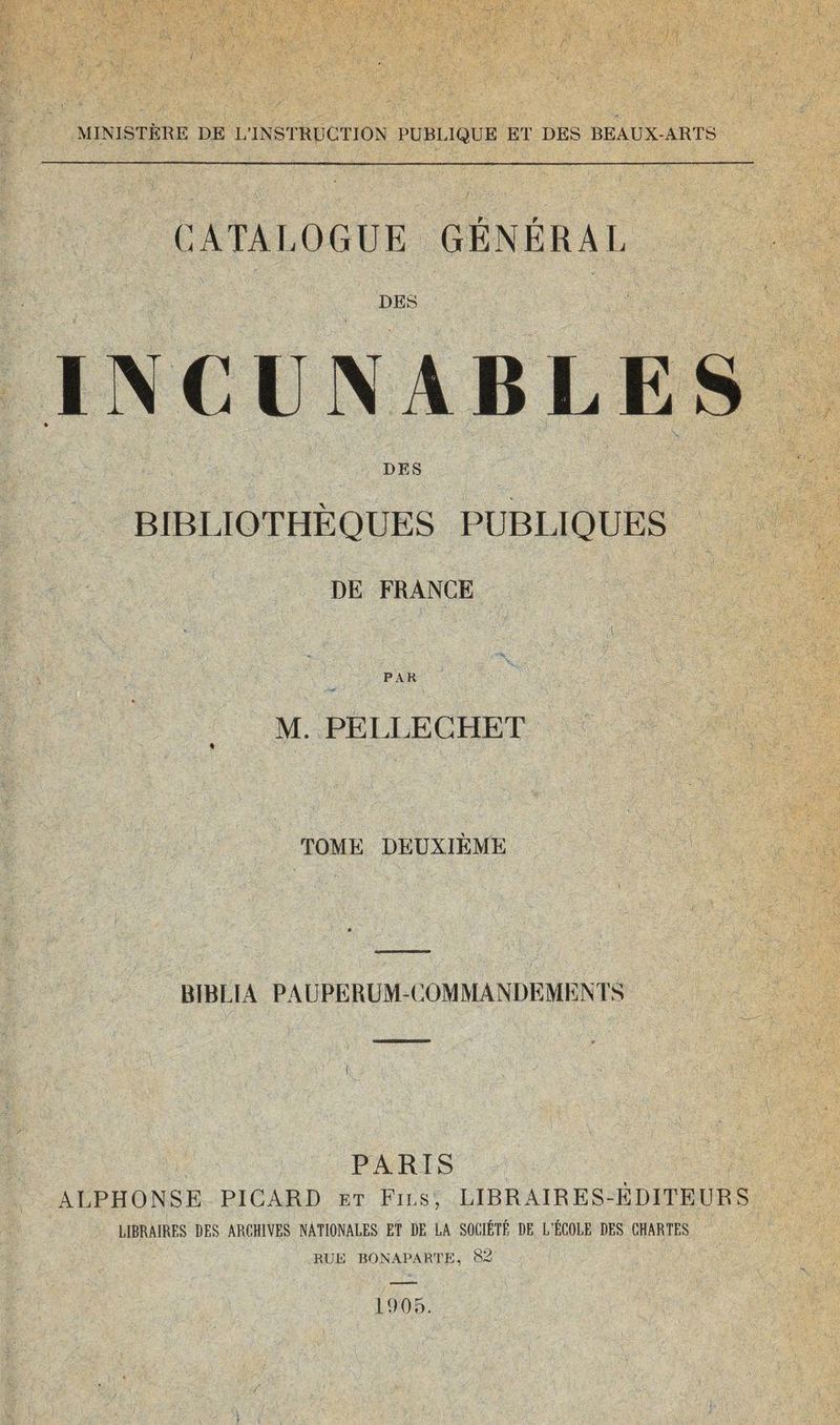 MINISTÈRE DE L’INSTRUCTION PUBLIQUE ET DES BEAUX-ARTS CATALOGUE GÉNÉRAL DES INCUNABLES ♦ DES BIBLIOTHÈQUES PUBLIQUES DE FRANCE PAR « M. PELLECHET TOME DEUXIÈME BÏBLÎA PAUPERUM-COMMANDEMENTS PARIS ALPHONSE PICARD et Fils, LIBRAIRES-ÉDITEURS LIBRAIRES DES ARCHIVES NATIONALES ET DE LA SOCIÉTÉ DE L’ÉCOLE DES CHARTES RUE BONAPARTE, 82 1905.