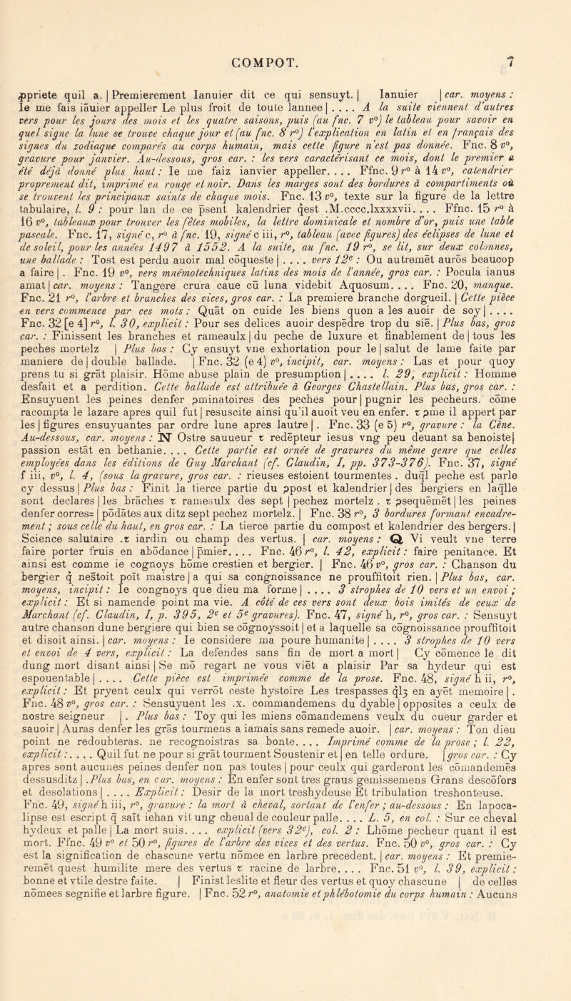 ^priete quil a. | Premièrement lanuier dit ce qui sensuyt. | lanuier | car. moijetis : le me fais iâuier appeller Le plus froit de toute lannee | . .. . Â la suite viennent d'autres vers pour les jours des mois et les quatre saisons, puis (au fnc. 7 v°) le tableau pour savoir en quel signe la lune se trouve chaque jour et (au (ne. 8 r°J l'explication en latin et en français des signes du zodiaque compare's au corps humain, mais cette figure n'est pas donnée. Fnc. 8^5®, gravure pour janvier. Au-dessous, gros car. : les vers caractérisant ce mois, dont le premier a été déjà donné plus haut: le me faiz ianvier appeller.... Ffnc. 9 à 14 catendrier proprement dit, imprimé en rouge et noir. Dans les marges sont des bordures à compartiments oü se trouvent les principaux saints de chaque mois. Fnc. 13 texte sur la figure de la lettre tabulaire, /. 9 : pour lan de ce psent kalendrier qest .M.cccc.lxxxxvii. . . . Ffnc. 15 r^ à 16 tableaux pour trouver les fêtes mobiles, la lettre dominicale et nombre d’or, puis une table pascale. Fnc. 17, signé c, à fnc. 19, signé c iii, r^, tableau (avec figures) des éclipses de lune et de soleil, pour les années 1497 à 1552. A la suite, au fnc. 19 r^, se lit, sur deux colonnes, une ballade : Tost est perdu auoir mal côqueste | . . .. vers 12^ : Ou autremët aurôs beauoop a faire | . Fnc. 19 v^, vers mnémotechniques latins des mois de l’année, gros car. : Pocula ianus amat I mr. moyens: Tangere crura caue cü luna videbit Aquosum. . .. Fnc. 20, magique. Fnc. 21 l’arbre et branches des vices, gros car. : La première branche dorgueil. | Cette pièce en vers commence par ces mots : Quât on cuide les biens quon a les auoir de soj j . . . . Fnc. 32 [e 4] l. 30, explicit : Pour ses delices auoir despëdre trop du sië. j Plus bas, gros car. : Finissent les branches et rameaulx | du pecbe de luxure et finablement de j tous les pecbes mortelz | Plus bas : Gy ensuyt vne exhortation pour le | salut de lame faite par maniéré de | double ballade. \Ync. 32 [q 4) v'^, incipit, car. moyens: Las et pour quoy prens tu si grât plaisir. Home abuse plain de presumption j .... /. 29, explicit : Homme desfait et a perdition. Cette ballade est attribuée à Georges Chastellain. Plus bas, gros car. : Ensuyuent les peines denfer pminatoires des pecbes pour | pugnir les pécheurs, corne racompta le lazare apres quil fut j resuscite ainsi qu’il auoit veu en enfer, r pme il appert par les I figures ensuyuantes par ordre lune apres lautre | . Fnc. 33 (e 5) gravure : la Cène. Au-dessous, car. moyens : iN Ostre sauueur t redëpteur iesus vng peu deuant sa benoistej passion estât en betbanie. . . . Cette partie est ornée de gravures du même genre que celles employées dans les éditions de Guy Marchant (cf. Glaudin, I, pp. 373-376). Fnc. 37, signé f iii, v°, l. 4, (sous la gravure, gros car. : rieuses estoient tourmentes . duql pecbe est parle cy dessus | Plus bas : Finit la tierce partie du ppost et kalendrier | des bergiers en laqlle sont déclarés | les brâches z rameaulx des sept | pechez mortelz . x psequëmët | les peines denfer corres= | pôdâtes aux ditz sept pechez mortelz. | Fnc. 38 3 bordures formayit encadre- ment ; sous celle du haut, en gros car. : La tierce partie du compost et kalendrier des bergers.] Science salutaire .x iardin ou champ des vertus. | car. moyens : Q Vi veult vne terre faire porter fruis en abôdance | pmier. . .. Fnc. 46 l. 42, explicit: faire penitance. Et ainsi est comme ie cognoys home crestien et bergier. j Fnc. 46 v^, gros car. : Chanson du bergier q nestoit poït maistre | a qui sa congnoissance ne prouffitoit rien. | Plus bas, car. moyens, incipit : le congnoys que dieu ma forme j . ... 3 strophes de 10 vers et un envoi ; explicit : Et si namende point ma vie. A coté de ces vers sont deux bois imités de ceux de Marchant (cf. Glaudin, I, p. 395, 2^ et 5^ gravures). Fnc, 47, signé h., gros car. : Sensuyt autre chanson dune bergiere qui bien se cëgnoyssoit | et a laquelle sa côgnoissance prouffitoit et disoit ainsi, j car. moyens : le considéré ma poure humanité | . , .. 3 strophes de 10 vers et envoi de 4 vers, explicit : La defendes sans fin de mort a mort j Cy comence le dit dung mort disant ainsi | Se më regart ne vous viët a plaisir Par sa hydeur qui est espouentable | . . . . Cette pièce est imprimée comme de la prose. Fnc. 48, signé h ii, r», explicit: Et pryent ceulx qui verrôt ceste hystoire Les trespasses ql3 en ayët mémoire]. Fnc. 48^5 gros car. : Sensuyuent les .x. commandemens du dyable | opposites a ceulx de nostre seigneur J. Plus bas : Toy qui les miens cômandemens veulx du cueur garder et sauoir j Aui*as denfer les gras tourmens a iamais sans remede auoir. j car. moyens : Ton dieu point ne redoubteras. ne recognoistras sa honte.... Imprimé comme de la prose ; l. 22, explicit.’.... Quil fut ne pour si grât tourment Soustenir et ) en telle ordure, \gros car. : Gy apres sont aucunes peines denfer non pas toutes | pour ceulx qui garderont les cômandemës dessusditz | .Plus bas, en car. moyens : En enfer sont très graus gemissemens Grans descëfors et désolations J .... Explicit: Désir de la mort treshydeuse Et tribulation treshonteuse. Fnc. 49, signé]in\, r°, gravure : la mort à cheval, sortant de l’enfer ; au-dessous : En lapoca- lipse est escript q sait iehan vitung cheual de couleur pâlie. ... L. 5, en col. : Sur ce cheval hydeux et pâlie j La mort suis. . .. explicit (vers 32^), col. 2 : Lhôme pecbeur quant il est mort. Ffnc. 49 v° et 50 r^, figures de l’arbre des vices et des vertus. Fnc. 50 v°, gros car. : Gy est la signification de chascune vertu nômee en larbre precedent, j car. moyens : Et premie- remët quest humilité mere des vertus x racine de larbre, . . . Fnc. 51 l. 39, explicit: bonne et vtile destre faite. ] Finist leslite et fleur des vertus et quoy chascune J de celles