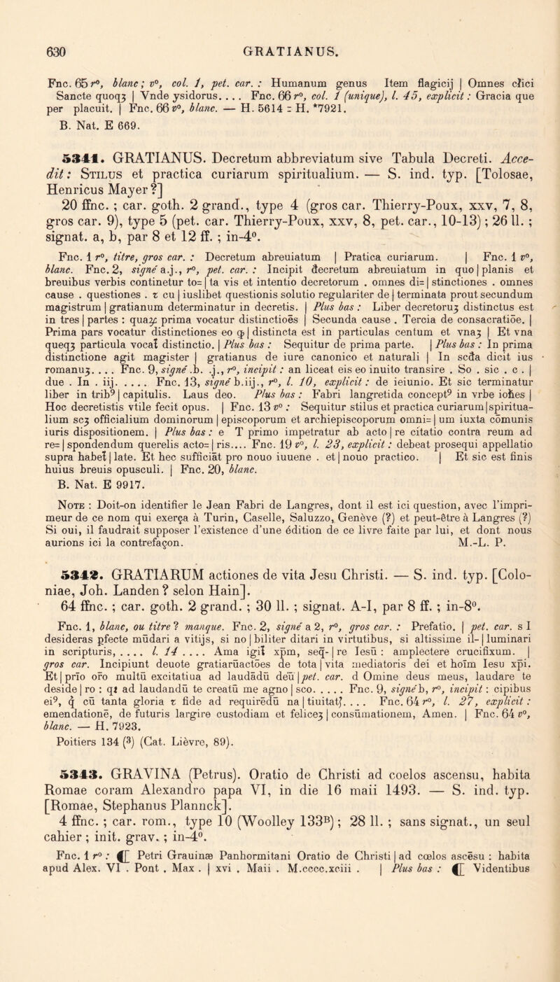 Fnc.65r®, blanc; v°, col. /, pet. car. : Humanum genus Item flagicij j Omnes cîici Sancte quoq3 | Vnde ysidorus. .., Fnc, 66 r'*, col. 1 (unique), l. 45, explicit : Gracia que per placuit. | Fnc. 66»°, blanc. — H. 5614 i H. *7921. B. Nat. E 669. 5341. GRATIANUS. Decretum abbreviatum sive Tabula Decreti. Acce- dit : Stilus et practica curiarum spiritualium.— S. ind, tjp. [Tolosae, Henricus Mayer ?] 20 ffnc. ; car. goth. 2 grand., type 4 (gros car. Thierry-Poux, xxv, 7, 8, gros car. 9), type 5 (pet. car. Thierry-Poux, xxv, 8, pet. car., 10-13) ; 26 11. ; signât, a, b, par 8 et 12 ff. ; in-4®. Fnc. 1 titre, gros car. : Decretum abreuiatum | Pratica curiarum. | Fnc. 1 blanc. Fnc. 2, signe'Sl.].., r^, pet. car.: Incipit decretum abreuiatum in quo | planis et breuibus verbis continetur to= | ta vis et intentio decretorum . omnes di= | stinctiones . omnes cause . questiones . r eu | iuslibet questionis solutio regulariter de | terminata prout secundum magistrum | gratianum determinatur in decretis. j Plus bas : Liber decretoru3 distinctus est in très | partes : quay: prima vocatur distinctioës | Secunda cause . Tercia de consacratiôe. | Prima pars vocatur distinctiones eo j distincta est in particules centum et vna3 j Et vna queq3 particule vocaî distinctio. | Plus bas : Sequitur de prima parte. | Plus bas : In prima distinctione agit magister | gratianus de iure canonico et naturali | In seda dicit ius romanu3, .. . Fnc. 9, signe' .h. .j., r°, incipit : an liceat eis eo inuito transire . So . sic . c . | due . In . iij Fnc. 13, signé b.iij., r°, l. 10, explicit : de ieiunio. Et sic terminatur liber in trib^ | capitulis. Laus deo. Plus bas : Fabri langretida concept^ in vrbe iobes ) Hoc decretistis vtile fecit opus. j Fnc. 13 ; Sequitur stilus et practica curiarum|spiritua- lium SC3 officialium dominorum | episcoporum et archiepiscoporum omni= | um iuxta cômunis iuris dispositionem. j Plus bas .* e T primo impetratur ab acto ) re citatio contra reum ad re= I spondendum querelis acto= | ris.... Fnc. 19»°, l. 23, explicit : debeat prosequi appellatio supra habeï|late. Et bec suffîciât pro nouo iuuene . etjnouo practico. j Et sic est finis huius breuis opusculi. | Fnc. 20, blanc. B. Nat. E 9917. Note : Doit-on identifier le Jean Fabri de Langres, dont il est ici question, avec l’impri- meur de ce nom qui exerça à Turin, Caselle, Saluzzo, Genève (?) et peut-être à Langres (?) Si oui, il faudrait supposer l’existence d’une édition de ce livre faite par lui, et dont nous aurions ici la contrefaçon. M.-L. P. 5343. GRATIARUM actiones de vita Jesu Christi. — S. ind. typ. [Colo- niae, Joh. Landen? selon Hain]. 64 ffnc. ; car. goth. 2 grand. ; 30 11. ; signât. A-I, par 8 ff. ; in-8®. Fnc. 1, blanc, ou titre manque. Fnc. 2, signé a 2, r°, gros car. : Prefatio. | pet. car. s I desideras pfecte müdari a vitijs, si no | biliter ditari in virtutibus, si altissime il-|luminari in scripturis, . ,.. l. 14 .... Ama igiï xpm, seq-1 re lesù ; amplectere crucifixum. | gros car. Incipiunt deuote gratiarüactôes de tota | vita mediatoris dei et boîm lesu xpi. Etjprîo ofo multü excitatiua ad laudâdù deü |joe/. car. d Omine deus meus, laudare te deside| ro : qi ad laudandû te creatû me agno | sco Fnc. 9, signéh, r°, incipit : cipibus ei^, q cü tanta gloria z fide ad requirêdù na | tiuitatj. . . . Fnc. 64 »°, l. 27, explicit : emendationë, de futuris largire custodiam et felice3 | consûmationem, Amen. | Fnc. 64 »°, blanc. — H. 7923. Poitiers 134 (3) (Gat. Lièvre, 89). 5343. GRAVINA (Petrus). Oratio de Christi ad coelos ascensu, habita Romae coram Alexandro papa VI, in die 16 maii 1493. — S. ind. typ. [Romae, Stephanus Plannck]. 4 ffnc. ; car. rom., type 10 (Woolley 133®) ; 28 11. ; sans signât., un seul cahier ; init. grav. ; in-4®. Fnc. 1 r° ; ^ Pétri Grauinæ Panhormitani Oratio de Christi | ad cœlos ascêsu ; habita apud Alex. VI . Pont , Max . | xvi . Maii . M.cccc.xciii . | Plus bas : ^ Videntibus