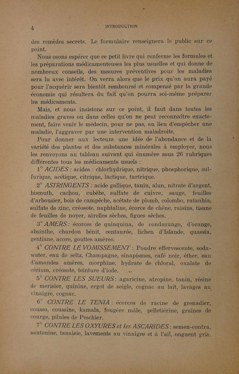 des remèdes secrets. Le formulaire renseignera le publie sur ce point. PES Nous osons espérer que ce petit livre qui renferme les formules et les préparations médicamenteuses les plus usuelles et qui donne de nombreux conseils, des mesures préventives pour les maladies sera lu avec intérêt. On verra alors que le prix qu’on aura payé pour l’acquérir sera bientôt remboursé et compensé par la grande économie qui résultera du fait qu'on pourra soi-même préparer les médicaments. maladies graves ou dans celles qu’on ne peut reconnaître exacte- ment, faire venir le médecin, pour ne pas, au lieu d'empêcher une maladie, l’aggraver par une intervention maladroite. Pour donner aux lecteurs une idée de l'abondance et de la variété des plantes et des substances minérales à employer, nous les renvoyons au tableau suivant qui énumère sous 26 rubriques différentes tous les médicaments usuels : 1° ACIDES : acides : chlorhydrique, nitrique, phosphorique, sul- furique, acétique, citrique, lactique, tartrique. 2° ASTRINGENTS : acide gallique, tanin, alun, nitrate d'argent, bismuth, cachou, cubèbe, sulfate de cuivre, sauge, feuilles d’arbousier, bois de campêche, acétate de plomb, colombo, ratanhia; sulfate de zinc, créosote, naphtaline, écorce de chêne, raisins, tisane de feuilles de noyer, airelles sèches, figues sèches. | absinthe, chardon bénit, centaurée, lichen d'Islande, quassia, gentiane, acore, gouttes amères. 4° CONTRE LE VOMISSEMENT : Poudre effervescente, soda- water, eau de seltz, Champagne, sinapismes, café noir, éther, eau cérium, créosote, teinture d’iode. < de merisier, quinine, ergot de seigle, cognac au lait, lavages au vinaigre, Cognac. 6” CONTRE LE TENIA: écorces de racine de grenadier, courge, pilules de Peschier. 7° CONTRE LES OXYURES et les ASCARIDES : semen-contra, santonine, tanaisie, lavements au vinaigre et à l'ail, onguent gris. a ti Loue! EAP vus à LA 4 mA Et ri Ter RENE TT 7 +
