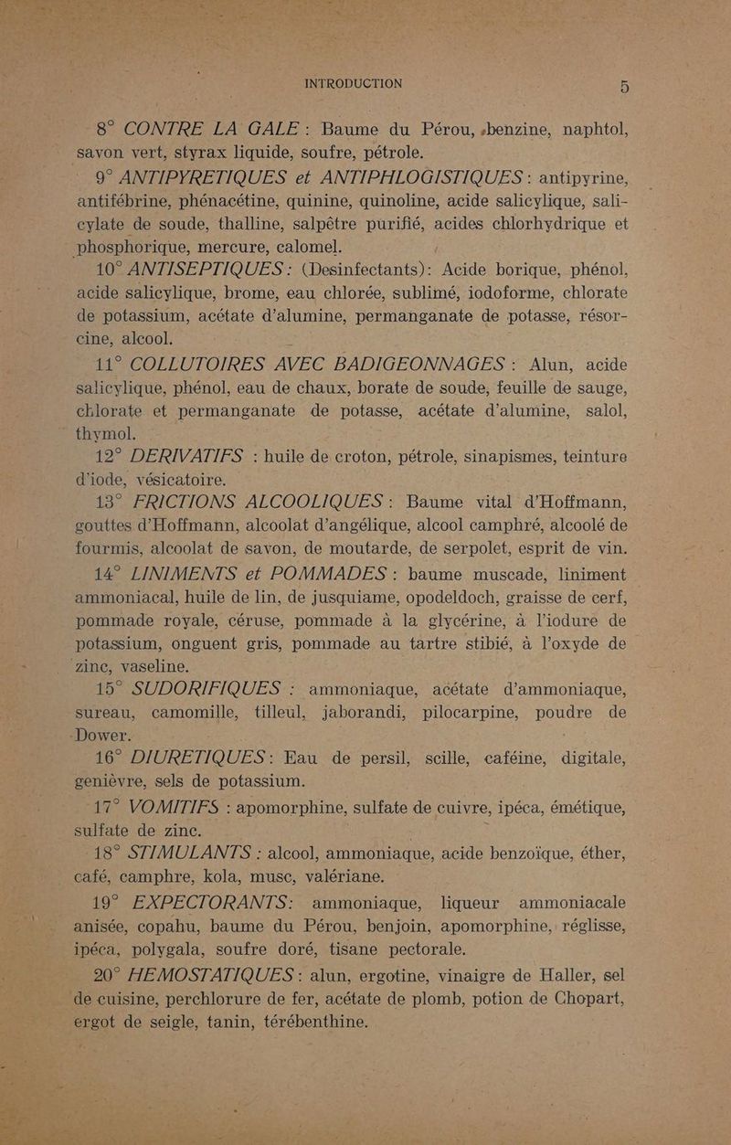 8° CONTRE LA GALE : Baume du Pérou, sbenzine, naphtol, savon vert, styrax liquide, soufre, pétrole. 9° ANTIPYRETIQUES et ANTIPHLOGISTIQUES : antipyrine, antifébrine, phénacétine, quinine, quinoline, acide salicylique, sali- cylate de soude, thalline, salpêtre purifié, acides chlorhydrique et phosphorique, mercure, calomel. 10° ANTISEPTIQUES : (Desinfectants): Acide borique, phénol, acide salicylique, brome, eau chlorée, sublimé, iodoforme, chlorate de potassium, acétate d’alumine, permanganate de potasse, résor- cine, alcool. 11° COLLUTOIRES AVEC BADIGEONNAGES : Alun, acide salicylique, phénol, eau de chaux, borate de soude, feuille de sauge, chlorate et permanganate de potasse, acétate d’alumine, salol, thymol. 12° DERIVATIFS : huile de croton, pétrole, sinapismes, teinture d'iode, vésicatoire. 13° FRICTIONS ALCOOLIQUES : Baume vital d'Hoftmann, gouttes d'Hoffmann, alcoolat d’angélique, alcool camphré, alcoolé de fourmis, alcoolat de savon, de moutarde, de serpolet, esprit de vin. 14° LINIMENTS et POMMADES : baume muscade, liniment ammoniacal, huile de lin, de jusquiame, opodeldoch, graisse de cerf, pommade royale, céruse, pommade à la glycérine, à l’iodure de potassium, onguent gris, pommade au tartre stibié, à l’oxyde de zinc, vaseline. 15° SUDORIFIQUES : ammoniaque, acétate d’ammoniaque, sureau, camomille, tilleul, jaborandi, pilocarpine, poudre de -Dower. SEL 16. DIURETIQUES : Eau de persil, scille, caféine, digitale, genièvre, sels de potassium. + 2 VOMITIFS : apomorphine, sulfate de cuivre, ipéca, émétique, sulfate de zinc. 18° STIMULANTS : alcool, ammoniaque, acide benzoïque, éther, café, camphre, kola, musc, valériane. 19° EXPECTORANTS: ammoniaque, liqueur ammoniacale anisée, copahu, baume du Pérou, benjoin, apomorphine, réglisse, ipéca, polygala, soufre doré, tisane pectorale. 20° HEMOSTATIQUES : alun, ergotine, vinaigre de Haller, sel de cuisine, perchlorure de fer, acétate de plomb, potion de Chopart, ergot de seigle, tanin, térébenthine.