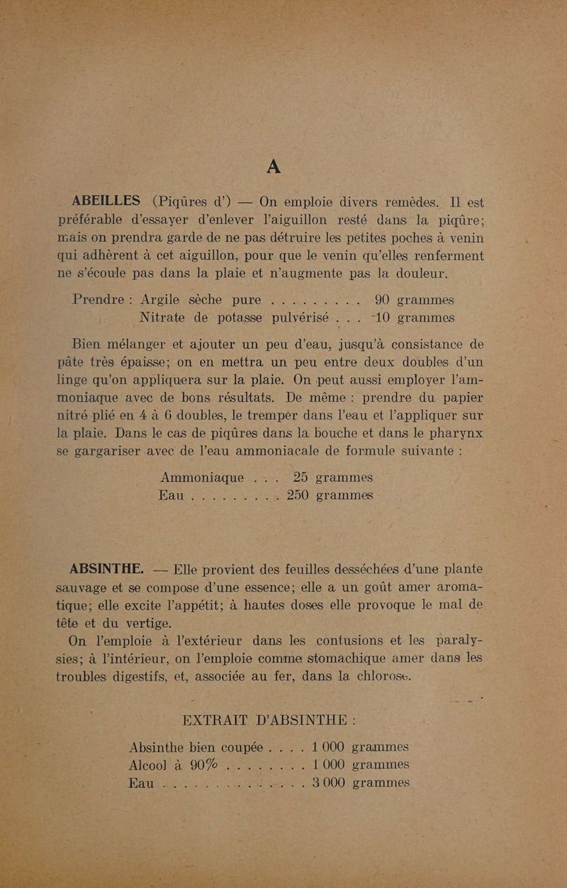 A ABEILLES (Piqüres d’) — On emploie divers remèdes. IL est préférable d'essayer d'enlever l’aiguillon resté dans la piqüre; mais on prendra garde de ne pas détruire les petites poches à venin A qui adhèrent à cet aiguillon, pour que le venin qu’elles renferment ne s'écoule pas dans la plaie et n’augmente pas la douleur. Prendre : Argile sèche PC ee ie 90 grammes mr _Nitrate de potasse pulvérisé ne LOeranrnes £ Bien mélanger et ajouter un peu d’eau, jusqu’à consistance de 7 pâte très épaisse; on en mettra un peu entre deux doubles d’un Re _ linge qu'on appliquera sur la plaie. On peut aussi employer l'am- moniaque avec de bons résultats. De même : prendre du papier TA nitré plié en 4 à 6 doubles, le tremper dans l’eau et l'appliquer sur ë la plaie. Dans le cas de piqûres dans la bouche et dans le pharynx PE se gargariser avec de l’eau ammoniacale de formule suivante : es ._ Ammoniaque ... 25 grammes DR. Ra Det rite ue |. 250 grammes __ ABSINTHE. une plante _ sauvage et se compose : d'une essence; elle a un goût amer aroma- _ tique; elle excite l’appétit; à hautes doses elle provoque le mal de tête et du vertige. | _ On l’emploie à l'extérieur dans les contusions et les paraly- s sies; à l’intérieur, on l’emploie comme stomachique amer dans Le troubles digestifs, et, associée au fer, dans la chlorose. D, = 7 . LA OT. EXTRAIT D'ABSINTHE : Absinthe bien coupée . ... 1 000 grammes Alcoo! à 90% ........ 1000 grammes | . 3000 grammes