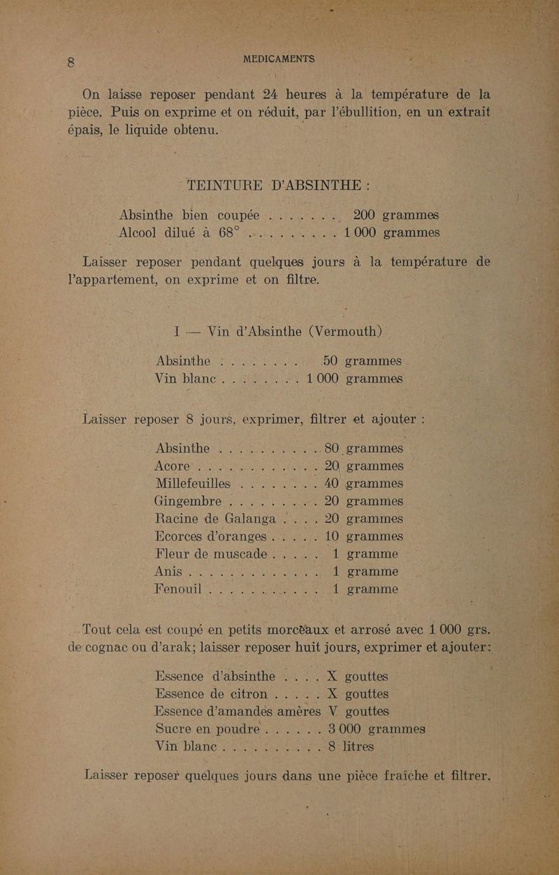 | MEDICAMENTS À Ur: On laisse reposer nine 24 heures à Jar DC CU de à li + pièce, Puis on exprime et on Le par l'ébullition, en un extrait épais, le liquide obtenu. Re moe “TEINTURE D'ABSINTHE : “ | ? ee he bien COUpDée 17002 ; Eh 200 grammes “e _ Alcool dilué À DORE Ne 0 PAC Ho à * Ne Laisser reposer pendant quelques jours à but température de l'appartement, on exprime et on filtre. 1 ue Vin d'Absinthe (Var D PRE 42 LA te PE PER FENIORE 50 grammes . is Vin blanc... she; *101 000 grammes 1 S :; à Laisser reposer 8 jours, exprimer, filtrer et ajouter MEN À si Absinthe . .... er Mere) grammes Acore ............ 20 grammes k ; Pois Millefeuilles . . .. . ... 40 grammes 1 Re $ Gingembre . . . . . . . -. 20 grammes | Racine de Galanga . . . . 20 grammes Ecorces d’oranges . . . . . 10 grammes LS . Fleur de: muscade : 0 gramme TION AT A RUES LT UE META TE ne Fenouil es 2 MMS .. { gramme -'4 FETES F _ Tout cela est coupé en petits morctaux et arrosé avec 1 000 g1 ‘ de cognac ou d'arak; laisser reposer huit jours, exprimer et ai 1 Essence bin RUN ess Dre gouttes LEA 5 1 Essence de citron . .... X: gouttes DE SES Essence d'amandes amères V gouttes /\LH}5Te Sucre en poudre RENNES 3 000 grammes Vin blanc . PE AP WE litres ME Fes É HE je