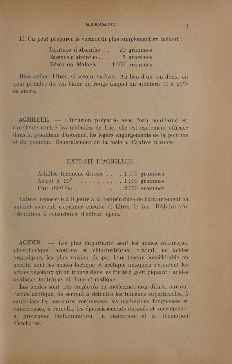 Teinture d’absinthe . . 20 grammes Essence d’absinthe . . . 5 grammes Xérès ou Malaga . . . 1 000 grammes Bien agiter; filtrer, si besoin en.-était. Au lieu d’un vin doux, on peut prendre du vin blanc ou rouge auquel on ajoutera 10 à 20% de sucre. ACHILLEE. -- L'infusion préparée avec l’eau bouillante est excellente contre les maladies de foie; elle est également efficace dans la pesanteur d'estomac, les légers engorgements de la poitrine et du poumon. Généralement on la mêle à d’autres plantes. EXTRAIT D’ACHILLEE: Achillée finement divisée . . . . 1 000 grammes RAR RO ARR QE se 1 000 grammes PAST ours sn et . 2000 grammés Laisser reposer 6 à 8 jours à la température de l'appartement en agitant souvent, exprimer ensuite et filtrer le jus. Réduire par l’ébullition à consistance d'extrait épais. ACIDES. — Jes plus importants sont les acides sulfurique, pvhosphorique, azotique et chlorhydrique. Parmi les acides organiques, les plus voisins, de par leur teneur considérable en acidité, sont les acides lactique et acétique auxquels s'ajoutent les acides végétaux qu'on trouve dans les fruits à goût piquant : acides oxalique, tartrique, citrique et malique. Les acides sont très employés en médecine; non dilués, surtout l’acide azotique, ils servent à détruire les tumeurs superficielles, à cautériser les morsures venimeuses, les ulcérations fongueuses et cancéreuses, à ramollir les épaississements cutanés et verruqueux, à provoquer l'inflammation, la vésication et la formation d’eschares. | dd AL OX ne. ? er 2 FOR s + PROS OP PRO T PES ® Sn NAT ON Dan PU ESS