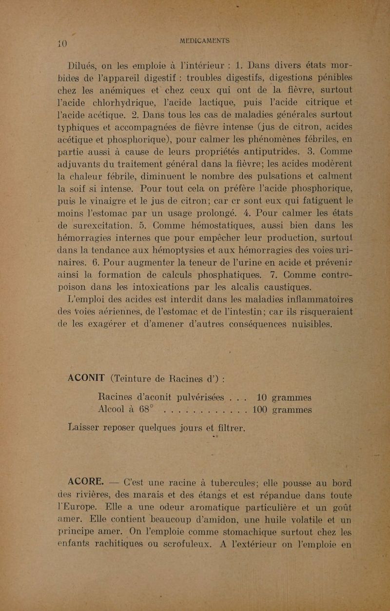 Le re Dilués, on les emploie à l’intérieur : 1. Dans divers états mor- bides de l'appareil digestif : troubles digestifs, digestions pénibles chez les anémiques et chez ceux qui ont de la fièvre, surtout l'acide chlorhydrique, l'acide lactique, puis l’acide ceitrique et l'acide acétique. 2. Dans tous les cas de maladies générales surtout typhiques et accompagnées de fièvre intense (jus de citron, acides acétique et phosphorique), pour calmer les phénomènes fébriles, en partie aussi à cause de leurs propriétés antiputrides. 3. Comme adjuvants du traitement général dans la fièvre; les acides modèrent la chaleur fébrile, diminuent le nombre des pulsations et calment la soif si intense. Pour tout cela on préfère l'acide phosphorique, puis le vinaigre et le jus de citron; car cr sont eux qui fatiguent le … moins l'estomac par un usage prolongé. 4. Pour calmer les états de surexcitation. 5. Comme hémostatiques, aussi bien dans les hémorragies internes que pour empêcher leur production, surtout dans la tendance aux hémoptysies et aux hémorragies des voies uri+ naires. 6. Pour augmenter la teneur de l’urine en acide et préveni® Le e ainsi la formation de calculs phosphatiques. 7. Comme contre- a poison dans les intoxications par les alcalis caustiques. Le L'emploi des acides est interdit dans les maladies inflammatoires des voies aériennes, de l’estomac et de l'intestin; car ils risqueraient de les exagérer et d'amener d’autres conséquences nuisibles. ACONIT (Teinture de Racines d’) : Racines d’aconit pulvérisées . .. 10 grammes AICOOL: à 68 LME RSR A 100 grammes Laisser reposer quelques jours et filtrer. ACORE. acine à tbe N Tee elle pousse au FA des rivières, des marais et des étangs et est répandue dans toute | l'Europe. Elle à une odeur aromatique particulière et un goût amer. Elle contient beaucoup d’amidon, une huile volatile et un principe amer. On l’emploie comme stomachique surtout chez les enfants rachitiques ou scrofuleux. A l'extérieur on l'emploie en.