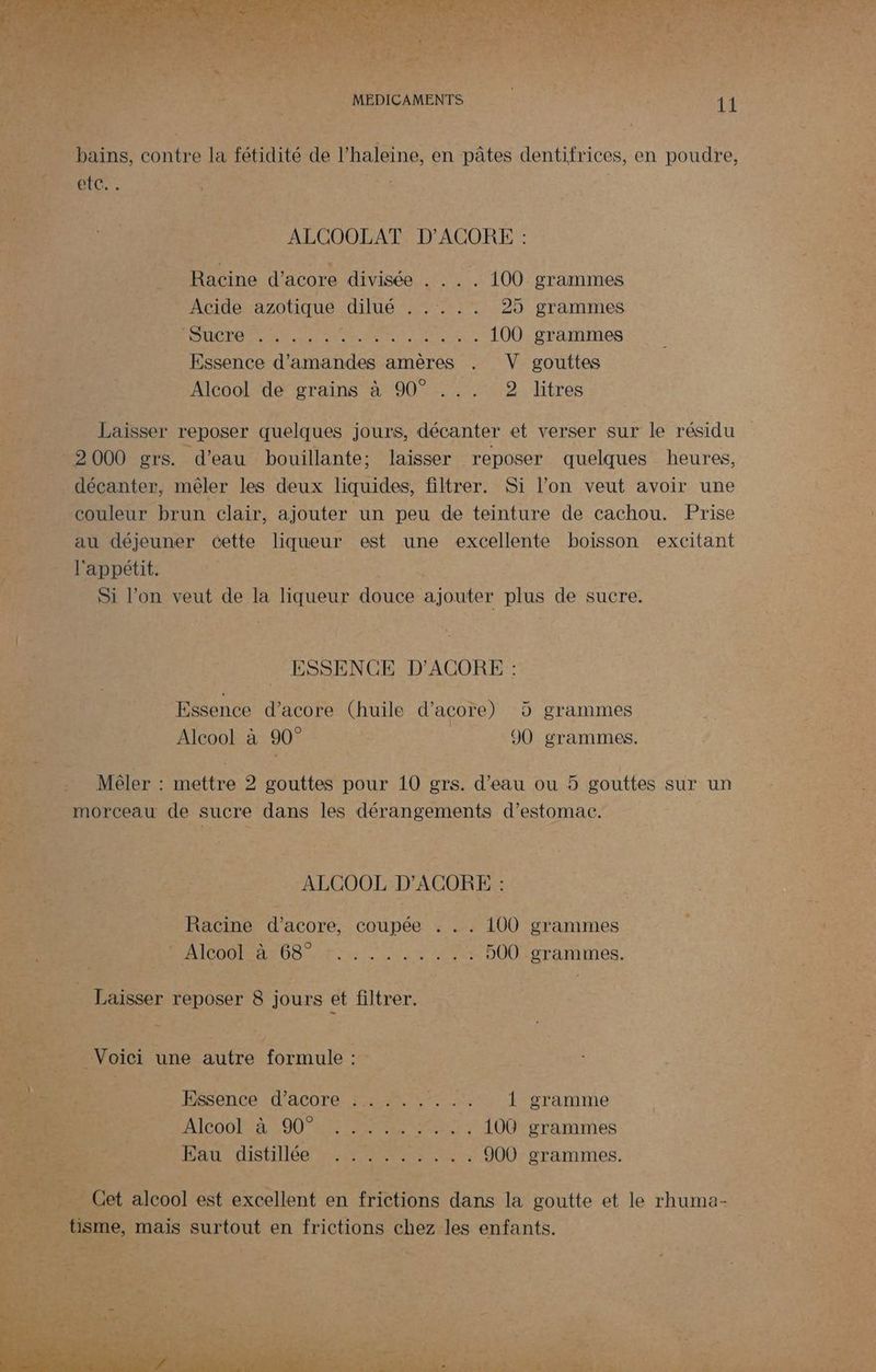 RO otc:. pre 9} a (RE : ALCOOLAT D'ACORE : _ Racine d'acore divisée . .. . 100 grammes Acide azotique dilué . .... 25 grammes ÉUCDO TN ro eu + LOÛ: SATNTHES Essence d'amandes amères . V gouttes ke Alcool de grains à 90° ... 2 litres ss _ Laisser reposer quelques jours, décanter et verser sur le résidu ca 2000 grs. d’eau bouillante; laisser reposer quelques heures, 2 _ décanter, mêler les deux liquides, filtrer. Si l’on veut avoir une couleur brun clair, ajouter un peu de teinture de cachou. Prise au déjeuner cette liqueur est une excellente boisson excitant NÉE” l'appétit. js | Si l’on veut de la liqueur douce ajouter plus de sucre. ESSENCE D'ACORE : | Essence d’acore (huile d’acore) 5 grammes FEES : Alcool à 90° 90 grammes. Mêler : mettre 2 gouttes pour 10 grs. d’eau ou à gouttes sur un morceau de sucre dans les dérangements d'estomac. ALCOOLD'ACOREES Racine d'acore, coupée . .. 100 grammes OO r Op unis 2 . 500 grammes. _ Laisser reposer 8 jours et filtrer. Voici une autre formule: Eonce dacore-%#7.:1; gramme Alcool à 90° FO TUE rAamMmmMes D au distillée »:2.200: 5, 000 grammes. Cet alcool est excellent en frictions dans la goutte et le rhuma- ne, mais surtout en frictions chez les enfants.