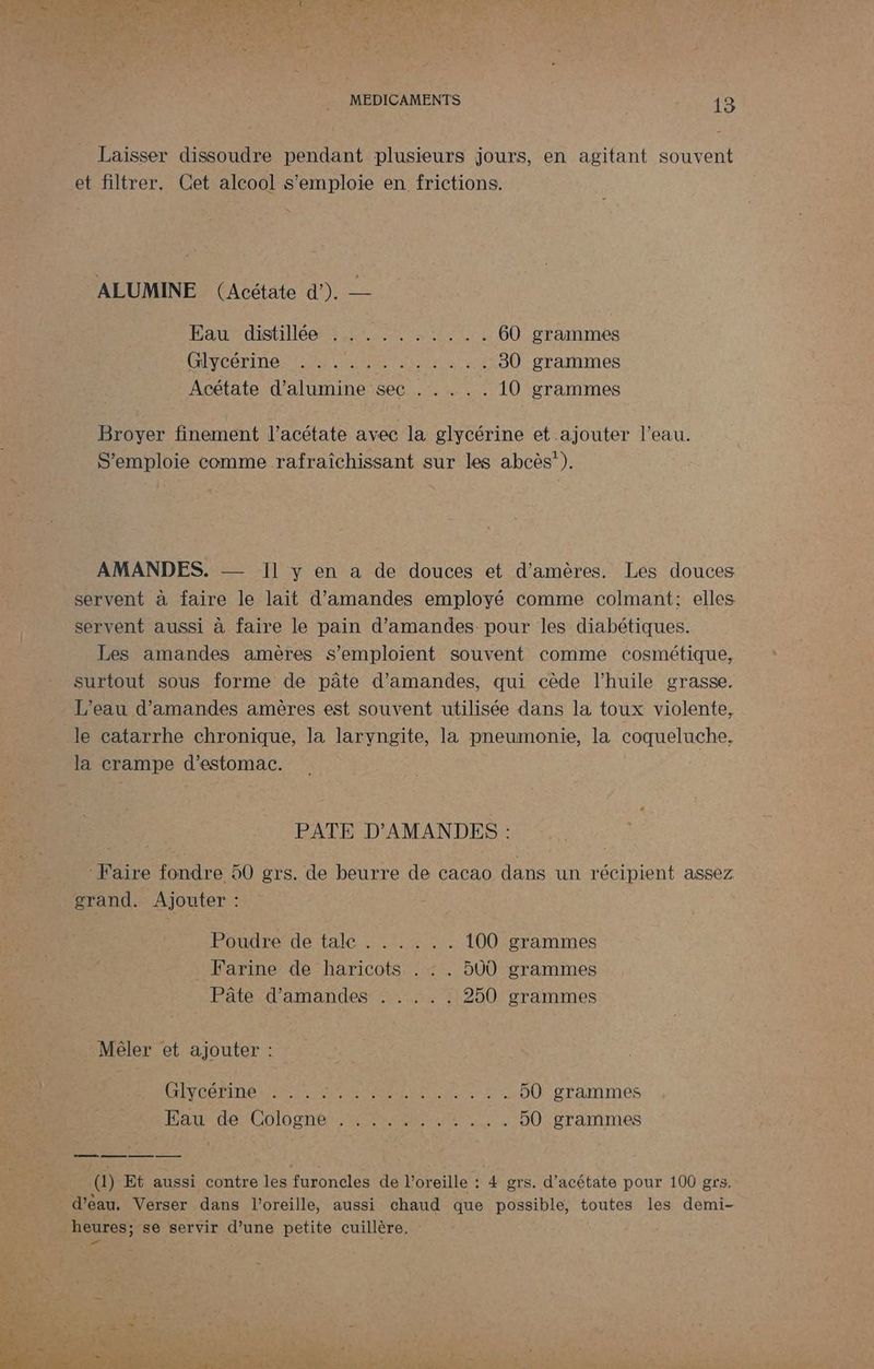 Laisser dissoudre pendant plusieurs jours, en agitant souvent et filtrer. Cet alcool s'emploie en frictions. ALUMINE (Acétate d’). — Baurdisttlee tirs te 60 grammes LS CCE 4 TER ARE EN PR 30 grammes Acétate d’alumine sec . . . .. 10 grammes Broyer finement l’acétate avec la glycérine et ajouter l’eau. S’emploie comme rafraîchissant sur les abcès”). AMANDES. Il y en a de douces et d’amères. Lés douces servent à faire le lait d'amandes employé comme colmant: elles servent aussi à faire le pain d'amandes pour les diabétiques. Les amandes amères s’emploient souvent comme cosmétique, surtout sous forme de pâte d'amandes, qui cède l'huile grasse. L'eau d'amandes amères est souvent utilisée dans la toux violente, le catarrhe chronique, la laryngite, la pneumonie, la coqueluche. la crampe d'estomac. PATE D’AMANDES : Faire fondre 50 grs. de beurre de cacao dans un récipient assez grand. Ajouter : Poudre de tale : 142 100 grammes _ Farine de haricots . : . 500 grammes Pâte d'amandes . . . .: 250 grammes Mêler et ajouter : PRÉVOÉ DINAN ME EE De ae 50 grammes HatedoiColoenetr ARE MSRDREARENT 50 grammes (1) Et aussi contre les furoncles de l’oreille : 4 grs. d’acétate pour 100 grs. d’eau, Verser dans l'oreille, aussi chaud que possible, toutes les demi- heures; se servir d’une petite cuillère. :