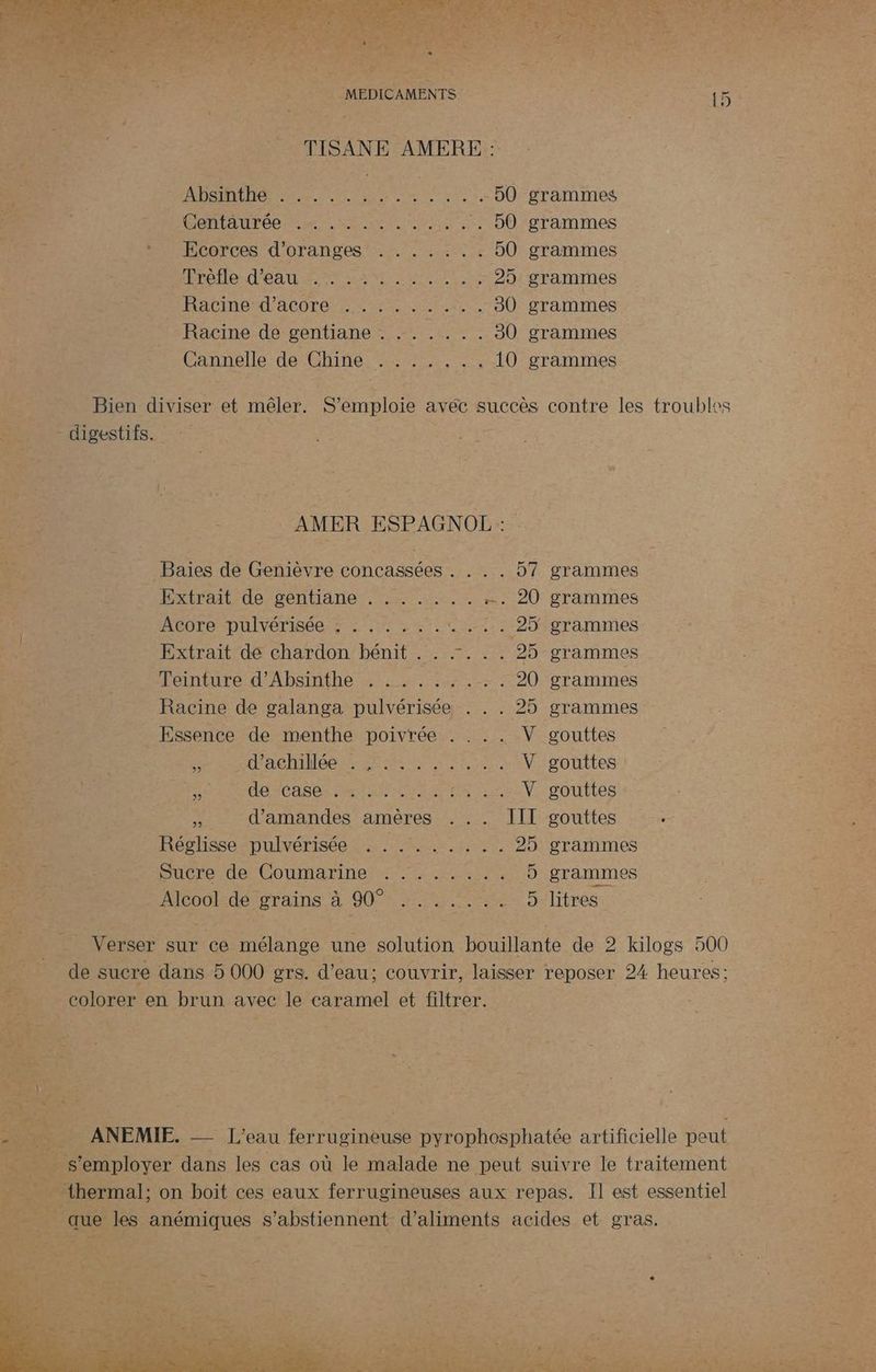 TISANE AMERE : ; ADS 5.5... 2. RER re 90 grammes ë Pamtateee esse UT, . 50 grammes HiECarces d'Oranges en iii je 50 grammes | SRE DANS ER SERRE TE 25 grammes RACINE ACOTEL EL HET EE 30 grammes Racine de gentiane . ...... 30 grammes Cannelle de Chine: :::::,: . 10 grammes Bien Hp et mêler. S emploie avéc succès contre les troubles - digestifs. -__ AMER ESPAGNOL: Baïes de Genièvre concassées . . . . 57 grammes Extrait de gentiane . . . . ... . 20 grammes | Acore pulvérisée : : .. . .. 1. 25grammes Extrait de chardon bénit . . .:. . . 25 grammes Perrntured'Absinthe sw rares 20 grammes Racine de galanga pulvérisée . . . 25 grammes - Essence de menthe poivrée . . . . V gouttes ROLE MEET LE NAN V gouttes HR DAbee mna Marne une Vr pOULTES Æ d'amandes amères . .. III gouttes . Réglisse pulvérisée . ........ 25 grammes 3 Sucre de-Coumariners, à cal 5 grammes £ Alcook. dé ’grains à 90° 7.5 litres ds | _ Verser sur ce mélange une solution bouillante de 2 kilogs 500 de sucre dans 5 000 grs. d’eau; couvrir, laisser reposer 24 heures: colorer en brun avec le caramel et filtrer. ar PET LE SE 2 “Poe CERN ARE AL Sr M4 \ AYÉrG UE : or ë ANEMIE. eau fer rnsinouss pyrophosphatée artificielle peut _ s'employer dans les cas où le malade ne peut suivre le traitement a ‘ thermal; on boit ces eaux ferrugineuses aux repas. Il est essentiel 2e ; que les anémiques s’abstiennent d'aliments acides et gras.