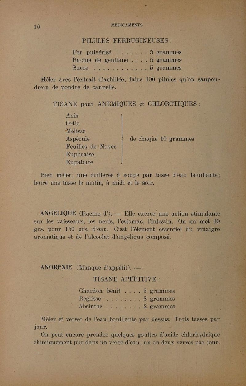 : A NS 2 RON EN pe? AA i L - ; si 14 LA 14e) % L À eo € 4 CRETE Re Rd : q dues: 16 ; ne MEDICAMENTS Lee La 3 PILULES FERRUGINEUSES : Fer-pulérise tre 5 grammes À Racine de gentiane . . .. 5 grammes QUÉRE. TER AAA 5 grammes Mêler avec l'extrait d’achillée; jar 100 que qu'on saupou- _drera de poudre de cannelle. TISANE pour ANEMIQUES et CHLOROTIQUES : Anis Ortie Mélisse Aspérule de chaque 10 grammes Feuilles de ‘Noyer = Euphraise ; Eupatoire Bien mêler; une cuillerée à soupe par tasse EE bouillante; me: boire une tasse le matin, à midi et le soir. grs. pour 150 3 ph C est élément: éentiel du vinaigre aromatique et de l’alcoolat d’angélique composé, ANOREXIE (Manque d'appétit). — | ne TISANE APERITIVE : LT ESS Chardon bénit ....5 grammes a 1 d Fiat Réglisse #7 40 Mc). 018 “grammes 4e LES ARRETE TE TER Me mu Re je jour. | J 4 On peut encore prendre ee te acide. cher neenl chimiquement pur dans un verre d’eau; un ou deux verres par jour À %r > &amp; : 4 L