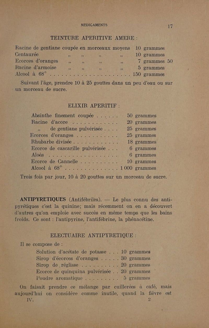 TEINTURE APERITIVE AMERE : Racine de gentiane coupée en morceaux moyens 10 grammes Centaurée = V : ë 10 grammes Ecorces d’oranges . S € 3 7 grammes 50 Racine d’armoise : 3: ï il 5 grammes HUIT NT NE SENS AS ARS ER 150 grammes Suivant l’âge, prendre 10 à 25 gouttes dans un peu d’eau ou sur un morceau de sucre. ELIXIR APERITIF : Absinthe finement coupée . ..... 50 grammes acier dACOLE UNE EU ANT NT 20 grammes FA de gentiane pulvérisée . . . . 25 grammes PCDTLCS: d'OTAN TON UPS RES CN 25 grammes RÉMbA TD dise PA NS AN TA rt à 18 grammes Ecorce de cascarille pulvérisée . .. 6 grammes CON DA PP ENEER EPP RTE SP 6 grammes Ecorce de Cannelle .......... 10 grammes ATÉooO! a: 689 Lu. PE EE RARE 1 000 grammes Trois fois par jour, 10 à 20 gouttes sur un morceau de sucre. - ANTIPYRETIQUES (Antifébriles). — Le plus connu des anti- pyrétiques c’est la quinine; mais récemment on en a découvert d’autres qu’on emploie avec succès en même temps que les bains froids. Ce sont : l’antipyrine, l’antifébrine, la phénacétine. ELECTUAIRE ANTIPYRETIQUE : Il se compose de : Solution d’acétate de potasse . . . 10 grammes Sirop d'écorces d’oranges . . . .. 30 grammes DILODS (dé; TégiSSéh D RENE TE IDR 20 grammes Ecorce de quinquina pulvérisée . . 20 grammes Poudré: aromatique im, 5 grammes On faisait prendre ce mélange par cuillerées à café, mais aujourd'hui on considère comme inutile, quand la fièvre est IV. 9