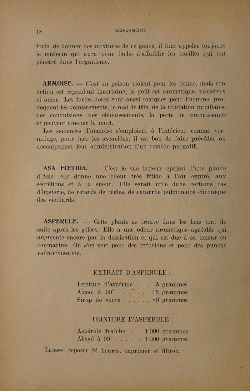 forte, de donner des mixtures de ce gènre, il faut appeler toujours le médecin qui aura pour tâche d’affaiblir les bacilles qui ont pénétré dans l'organisme. ARMOISE. -— C'est un poison violent pour les ténias, mais son action est cependant incertaine; le goût est aromatique, nauséeux et amer. Les fortes doses sont aussi toxiques pour l’homme, pro- voquent les vomissements, le mal de tête, de la dilatation pupillaire, des convulsions, des éblouissements, la perte de connaissance et peuvent amener la mort. Les semences d’armoise s'emploïent à l’intérieur comme ver- mifuge, pour tuer les ascarides; il est bon de faire précéder ou accompagner leur administration d’un remède purgatif. ASA FCETIDA. -— C'est le suc laiteux épaissi d’une plante d'Asie; elle donne une odeur très fétide à l'air expiré, aux sécrétions et à la sueur. Elle serait utile dans certains cas d’hystérie, de retards de règles, de catarrhe pulmonaire chronique des vieillards. ASPERULE. -— Cette plante se trouve dans les bois tout de suite après les gelées. Elle a une odeur aromatique agréable qui coumarine. On s’en sert pour des infusions et pour des punchs rafraîchissants. EXTRAIT D'ASPERULE : Teinture d’aspérule . .. 5 grammes Alcool à 90° ....... 15 grammes Sirop. de/sucré Lo © 80 grammes TEINTURE D’ASPERULE : Aspérule fraîche . . . 1 000 grammes Alcool! 4100 eme 1 000 grammes Laisser reposer 24 heures, exprimer et filtrer.