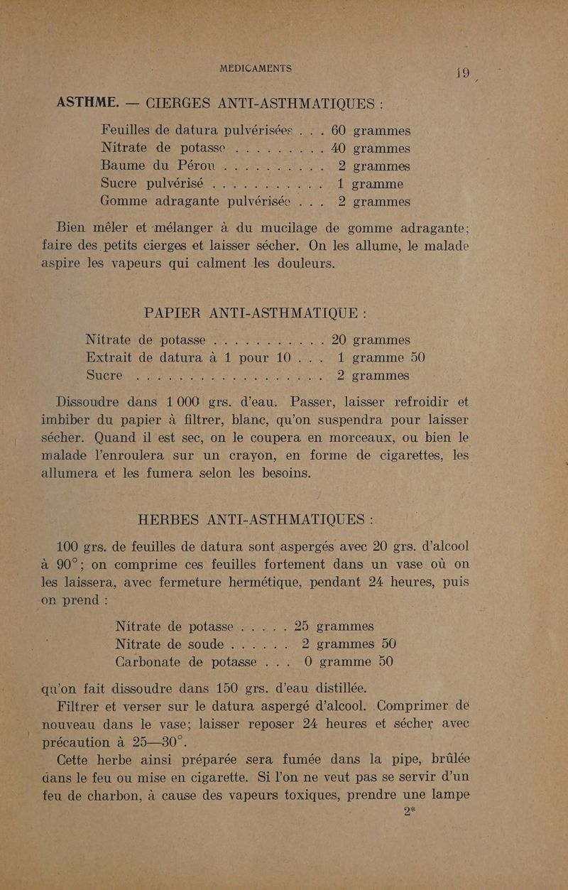 ASTHME. — CIERGES ANTI-ASTHMATIQUES : Feuilles de datura pulvérisées . . . 60 grammes Nitratende potasse: ii LL us 40 grammes ANTON FT O osent Lee 2 grammes Sucre pulvérisé ,........:. 1 gramme Gomme adragante pulvérisée . .. 2 grammes Bien mêler et mélanger à du mucilage de gomme adragante; faire des petits cierges et laisser sécher. On les allume, le malade aspire les vapeurs qui calment les douleurs. PAPIER ANTI-ASTHMATIQUE : Nitraletdetpotasse font, Sean US 20 grammes Extrait de datura à 1 pour 10 . .. 1 gramme 50 DER DA RE MERS PRT dE An 2 à 2 grammes Dissoudre dans 1000 grs. d’eau. Passer, laisser refroidir et imbiber du papier à filtrer, blanc, qu’on suspendra pour laisser sécher. Quand il est sec, on le coupera en morceaux, ou bien le malade l’enroulera sur un crayon, en forme de cigarettes, les allumera et les fumera selon les besoins. HERBES ANTI-ASTHMATIQUES : 100 grs. de feuilles de datura sont aspergés avec 20 grs. d'alcool à 90°; on comprime ces feuilles fortement dans un vase où on les laissera, avec fermeture hermétique, pendant 24 heures, puis on prend : | Nitrate de potasse ARR ES 25 grammes N itrate désoude Ur ML 2 grammes 50 Carbonate de potasse . . . O0 gramme 50 qu'on fait dissoudre dans 150 grs. d’eau distillée. Filtrer et verser sur le datura aspergé d'alcool. Comprimer de nouveau dans le vase; laisser reposer 24 heures et sécher avec précaution à 25—30°. Cette herbe ainsi préparée sera fumée dans la pipe, brûlée dans le feu ou mise en cigarette. Si l’on ne veut pas se servir d’un feu de charbon, à cause des vapeurs toxiques, prendre une lampe 2%