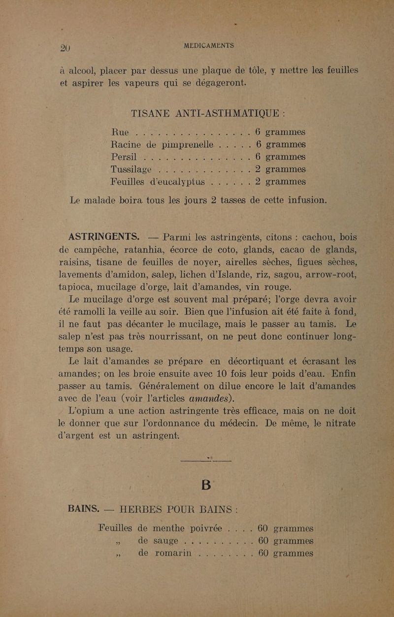 à alcool, placer par dessus une plaque de tôle, y mettre les feuilles et aspirer les vapeurs qui se dégageront. TISANE ANTI-ASTHMATIQUE : Rue, 42760860 RE SENS 6 grammes Racine de pimprenelle . . . .. 6 grammes PTS NE LR NAS TEEN 6 grammes TussHa res ALES EME ER 2 grammes Feuilles d'eucalyptus . . . . .. 2 grammes Le malade boira tous les jours 2 tasses de cette infusion. ASTRINGENTS. -— Parmi les astringents, citons : cachou, bois de campêche, ratanhia, écorce de coto, glands, cacao de glands, raisins, tisane de feuilles de noyer, airelles sèches, figues sèches, lavements d’amidon, salep, lichen d'Islande, riz, sagou, arrow-root, tapioca, mucilage d'orge, lait d'amandes, vin rouge. Le mucilage d’orge est souvent mal préparé; l'orge devra avoir été ramolli la veille au soir. Bien que l’infusion ait été faite à fond, il ne faut pas décanter le mucilage, mais le passer au tamis. Le salep n’est pas très nourrissant, on ne Ut donc continuer long- temps son usage. amandes; on les broiïe ensuite avec 10 fois leur poids d’eau. Enfin passer au tamis. Généralement on dilue encore le lait d'amandes avec de l’eau (voir l’articles amandes). L'opium a une action astringente très efficace, mais on ne doit le donner que sur l’ordonnance du médecin. De même, le nitrate d'argent est un astringent. B | | BAINS. — HERBES POUR BAINS : Feuilles de menthe poivrée . ... 60 grammes * de: SAGE Er SET EPS 60 grammes Se de TOMATE EN EURE 60 grammes