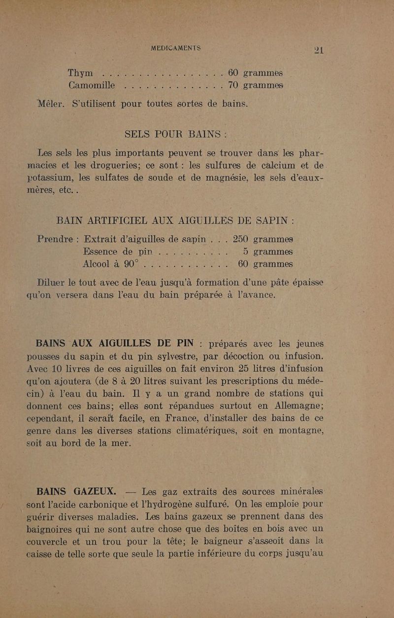TNT NRC M AUS LOT ri 60 grammes CROP LA TM EEE) à 70 grammes Méler. S’utilisent pour toutes sortes de bains. SELS POUR BAINS : Les sels les plus importants peuvent se trouver dans les phar- macies et les drogueries; ce sont : les sulfures de calcium et de potassium, les sulfates de soude et de magnésie, les sels d’eaux- mères, etc.. BAIN ARTIFICIEL AUX AIGUILLES DE SAPIN : Prendre : Extrait d’aiguilles de sapin . . . 250 grammes PSS HCPATe DID AT ART UE 5 grammes SUD) RTE NE A NÉ AR PIN EEE 60 grammes Diluer le tout avec de l’eau jusqu’à formation d’une pâte épaisse qu'on versera dans l’eau du bain préparée à l'avance. BAINS AUX AIGUILLES DE PIN : préparés avec les jeunes pousses du sapin et du pin sylvestre, par décoction ou infusion. Avec 10 livres de ces aiguilles on fait environ 25 litres d’infusion qu’on ajoutera (de 8 à 20 litres suivant les prescriptions du méde- cin) à l’eau du bain. Il y a un grand nombre de stations qui donnent ces bains; elles sont répandues surtout en Allemagne; cependant, il serait facile, en France, d'installer des bains de ce genre dans les diverses stations climatériques, soit en montagne, soit au bord de la mer. BAINS GAZEUX. - Les gaz extraits des sources minérales sont l’acide carbonique et l'hydrogène sulfuré. On les emploie pour guérir diverses maladies, Les bains gazeux se prennent dans des baignoires qui ne sont autre chose que des boîtes en bois avec un couvercle et un trou pour la tête; le baigneur s’asseoit dans la caisse de telle sorte que seule la partie inférieure du corps jusqu'au