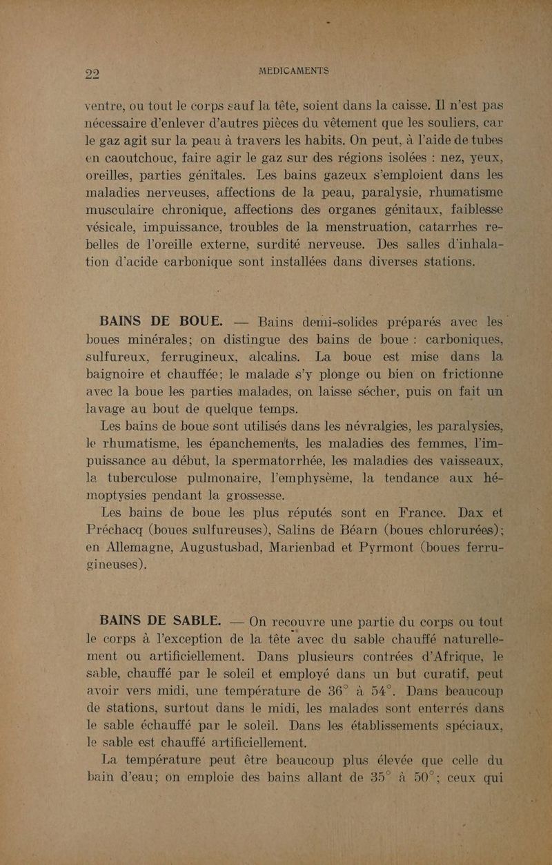 ventre, ou tout le corps sauf la tête, soient dans la caisse. II n’est pas nécessaire d'enlever d’autres pièces du vêtement que les souliers, car le gaz agit sur la peau à travers les habits. On peut, à l’aide de tubes en caoutchouc, faire agir le gaz sur des régions isolées : nez, yeux, oreilles, parties génitales. Les bains gazeux s’emploient dans les maladies nerveuses, affections de la peau, paralysie, rhumatisme musculaire chronique, affections des organes génitaux, faiblesse vésicale, impuissance, troubles de la menstruation, catarrhes re- belles de l'oreille externe, surdité nerveuse. Des salles d'inhala- tion d'acide carbonique sont installées dans diverses stations. boues minérales; on distingue des bains de boue : carboniques, sulfureux, ferrugineux, alcalins. La boue est mise dans la baignoire et chauffée; le malade s’y plonge ou bien on frictionne avec la boue les parties malades, on laisse sécher, puis on fait un lavage au bout de quelque temps. Les bains de boue sont utilisés dans les névralgies, les paralysies, le rhumatisme, les épanchements, les maladies des femmes, l’im- puissance au début, la spermatorrhée, les maladies des vaisseaux, la tuberculose pulmonaire, l’emphysème, la tendance aux hé- moptysies pendant la grossesse. Les bains de boue les plus réputés sont en France. Dax et Préchacq (boues sulfureuses), Salins de Béarn (boues chlorurées) : en Allemagne, Augustusbad, Marienbad et Pyrmont (boues ferru gineuses). BAINS DE SABLE. On recouvre une partie du corps ou tout le corps à l'exception de la tête avec du sable chauffé naturelle- ment ou artificiellement. Dans plusieurs contrées d'Afrique, le sable, chauffé par le soleil et employé dans un but curatif, peut avoir vers midi, une température de 36° à 54°. Dans beaucoup de stations, surtout dans le midi, les malades sont enterrés dans le sable échauffé par le soleil. Dans les établissements spéciaux, le sable est chauffé artificiellement. La température peut être beaucoup plus élevée que celle du bain d’eau; on emploie des bains allant de 35° à 50°; ceux qui