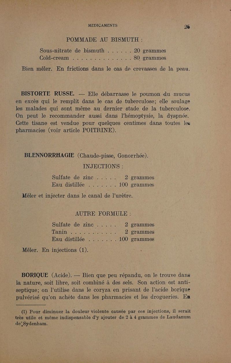 POMMADE AU BISMÜTH : Sous-nitrate de bismuth Cold-cream RER EU ERS 20 grammes EL RSS TE ERA 80 grammes Bien mêler. En frictions dans le cas de crevasses de la peau. BISTORTE RUSSE. - Elle débarrasse le poumon du mucus en excès qui le remplit dans le cas de tuberculose; elle soulage les malades qui sont même au dernier stade de la tuberculose. On peut le recommander aussi dans l’hémoptysie, la dyspnée. Cette tisane est vendue pour quelques centimes dans toutes le pharmacies (voir article POITRINE). BLENNORRHAGIE (Chaude-pisse, Gonorrhée). INJECTIONS : Sullate de Zincs. ti 2 grammes Fat: dstilée TRE En 100 grammes Mêler et injecter dans le canal de l’urètre. AUTRE FORMULE : DuHate defsinc re 2 grammes PATTERN A NS: 2 grammes Pad distillée 25,8 18 100 grammes Mêler. En injections (1). BORIQUE (Acide). — Bien que peu répandu, on le trouve dans la nature, soit libre, soit combiné à des sels. Son action est anti- septique; on l’utilise dans le coryza en prisant de l'acide borique pulvérisé qu’on achète dans les pharmacies et les drogueries. En (1) Pour diminuer la douleur violente causée par ces injections, il serait très utile et même indispensable d’y ajouter de 2 à 4 grammes de Laudanum de'Sydenham.
