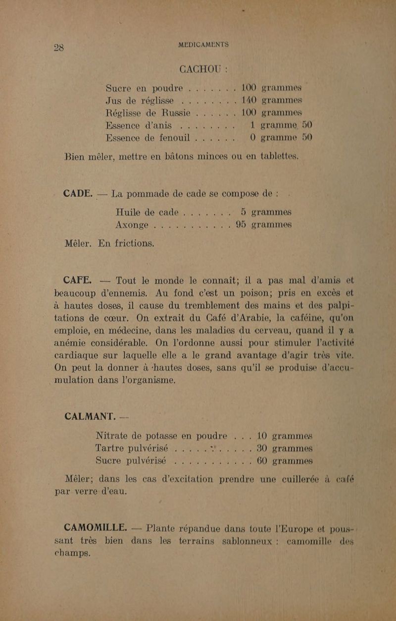 CACHOU : Sucre en poudre . ...... 100 grammes Jus de réglisse : . . .. ….. 140 grammes Réglisse de Russie . . . ... 100 grammes Essence d’anis 2 uw . 1 gramme 90 Essence de fenouil . . . . .. O0 gramme 950 Bien mêler, mettre en bâtons minces ou en tablettes, CADE. — La pommade de cade se compose de : Huile de cade . .. . . . . D grammes AXODLÉ NE AIRE CUP . 95 grammes Mêler. En frictions. CAFE. -— Tout le monde le connaît; il a pas mal d'amis et beaucoup d’ennemis. Au fond c'est un poison; pris en excès et à hautes doses, il cause du tremblement des mains et des palpi- tations de cœur. On extrait du Café d'Arabie, la caféine, qu'on emploie, en médecine, dans les maladies du cerveau, quand il y a anémie considérable. On l’ordonne aussi pour stimuler l'activité cardiaque sur laquelle elle à le grand avantage d'agir très vite. On peut la donner à ‘hautes doses, sans qu'il se produise d’accu- mulation dans l'organisme. CALMANT. — Nitrate de potasse en poudre . . . 10 grammes Tartre pulvérisé . .…. .. ,,.,. 90 grammes DuCre DULVÉTISÉ NN 60 grammes Mêéler; dans les cas d’excilation prendre une cuillerée à café par verre d’eau. sant très bien dans les terrains sablonneux : camomille des champs.