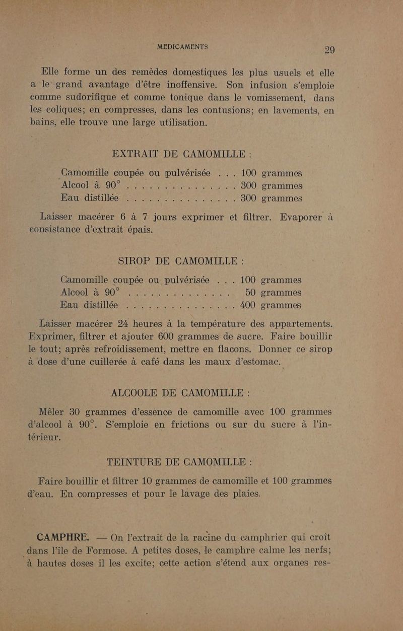 Elle forme un des remèdes domestiques les plus usuels et elle a le grand avantage d’être inoffensive. Son infusion s'emploie comme sudorifique et comme tonique dans le vomissement, dans les coliques; en compresses, dans les contusions; en lavements, en bains, elle trouve une large utilisation. EXTRAIT DE CAMOMILLE : Camomille coupée ou pulvérisée . .. 100 grammes DORÉ CE AC RARE Dr AE A En 300 grammes JO on CITE SA ANRT Re ARR CRI AES 300 grammes Laïsser macérer 6 à 7 jours exprimer et filtrer. Evaporer à consistance d'extrait épais. SIROP DE CAMOMILLE : Camomille coupée ou pulvérisée ... 100 grammes PA ON NS FRERE NE RES 50 grammes NN SGEN M NET RES 400 grammes Laisser macérer 24 heures à la température des appartements. Exprimer, filtrer et ajouter 600 grammes de sucre. Faire bouillir le tout; après refroidissement, mettre en flacons. Donner ce sirop à dose d’une cuillerée à café dans les maux d'estomac. ALCOOLE DE CAMOMILLE : Mêler 30 grammes d'essence de camomille avec 100 grammes d'alcool à 90°. S’emploie en frictions ou sur du sucre à l’in- térieur. TEINTURE DE CAMOMILLE : Faire bouillir et filtrer 10 grammes de camomille et 100 grammes d’eau. En compresses et pour le lavage des plaies. CAMPHRE. — On l'extrait de la racine du camphrier qui croît dans l’île de Formose. À petites doses, le camphre calme les nerfs; à hautes doses il les excite; cette action s'étend aux organes res-