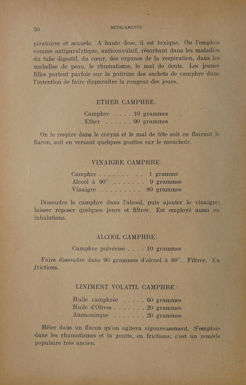 piratoires et sexuels. A haute dose, il est toxique. On l'emploie comme antiparalytique, anticonvulsif, résorbant dans les maladies ‘du tube digestif, du cœur, des organes de la respiration, dans les maladies de peau, le rhumatisme, le mal de dents. Les jeunes filles portent parfois sur la poitrine des sachets de camphre dans EE l'intention de faire disparaître la rougeur des joues. HT ETHER GAMPHRE: Fee Camphre .... 10 grammes FÉRer Re ANE 90. LRO = On le respire aure le coryza et le mal de têle a en fat Je flacon, soit en versant quelques gouttes sur le mouchoir. VINAIGRE CAMPHRE: . DONS Camplire 7, Reese rlerranmme ‘Alcoo!=à O0 RENNES 9 grammes RSS Vinaiore 0e .... 80 grammes MST 0e Dissoudre le camphre dans l'alcool, puis ajouter le vinaigre; laisser reposer quelques jours et filtrer. Est employé aussi en … inhalations. RU ;:: 17 FEVER : ALCOOL GAMPHRE: LUS | 6 s Camphre pulvérisé . . . . 10 grammes hs Faire dissoudre dans 90 grammes d'alcool à 68°. Filtrer. En drictions. : SCO LINIMENT VOLATIL CAMPHRE : Huile camphrée ..... 60 grammes n 12 Huile d'Olives : . : . ,. . 20 grammes n Ammoniaque 0 UN 20 grammes Fe à Le Mêler dans un flacon qu'on agitera vigoureusement. S'emploie \ : dans les rhumatismes et la goutte, en frictions; c'est : un remède populaire très ancien. | A1